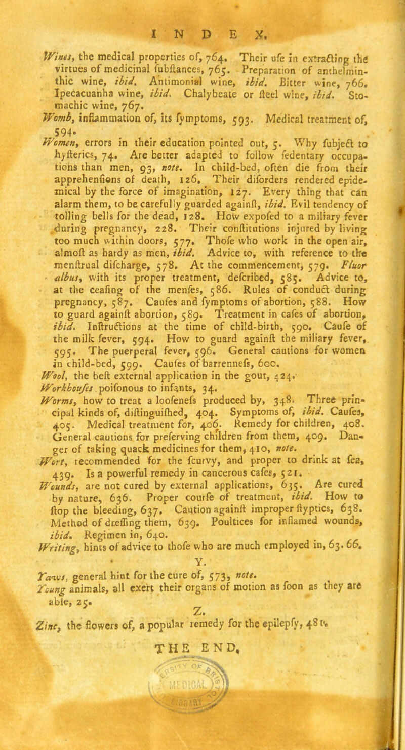tViues, the medical properties of, 764. Their ufe in eytrafting the virtues of medicinal fubftances, 765. Preparation of anthelmin- thic wine, ibiJ, Aniimonial wine, ibid. Bitter wine, 766. Ipecacuariha wine, ibid. Ciialybeate or fteel wine, ibid. Sto- machic wine, 767. Womb, inflammation of, its fymptoms, 593. Medical treatment of, 594. Women, errors in their education pointed out, 5. Why fubjeft to hyfterics, 74, Are better adapted to follow fedcntary occupa- tions than men, 93, note. In child-bed, often die from their apprehenfions of death, 126, Their diforders rendered epide- mical by the force of imagination, 127. Every thing that can alarm them, to be carefully guarded againll, ibid. Evil tendency of tolling bells for the dead, 128. How expofed to a miliary fever ,during pregnancy, 228. Their conftitutions injured by living too much v<.ithin doors, 577, Thofe who work in the open air, almoft as hardy as men, ibid. Advice to, with reference to th« menftrual difcharge, 578, At the commencement, 579. Fluor albus, with its proper treatment, defcribed, 585. Advice to, at the ceafing of the menfes, 586. Rules of conduft during pregnancy, 587. Caufes and fymptoms of abortion, 588. How to guard againil abortion, 589. Treatment in cafes of abortion, ibid, Inllruftions at the time of child-biith, 590. Caufe of the milk fever, 594. How to guard againft the miliary fever, 595. The puerperal fever, 596. General cautions for women in child-bed, 599. Caufes of barrennefs, 60c. Wool, the beft external application in the gout, 424.- Workhoufts ■\^\{ono\si to infants, 34. Worms, how to treat a loofenefs produced by, 348^ Three prin- cipal kinds of, dillinguifhed, 404. Symptoms of, ibid. Caufes, 405. Medical treatment for, 406. Remedy for children, 408. General cautions for preferving children from them, 409. Dan- ger of taking quack medicines for them, 410, nole. Wort, lecommended for the fcurvy, and proper to drink at fea, 439. Is a powerful remedy in cancerous cafes, 521. Wounds, are not cured by external applications, 635. Are cured by nature, 636. Proper courfe of treatment, ibid. How to flop the bleeding, 637, Caution againft improper ftyptics, 638. Method of dreffing them, 639. Poultices for inflamed wounds, ibid. Regimen in, 640. Writing, hints of advice to thofe who arc much employed in, 63. 66. Y. TaiMS, general hint for the cure of, 573, note. Tcung animals, all exert their organs of motion as foon as they arc able, 2c:« Z. the flowers of, a popular remedy for the epilepfy, 48 v. THE END,