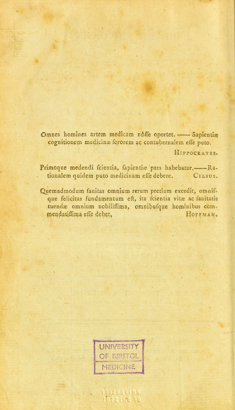 Omnes homines artcm medicam nofle oportet. Sapientia cognitionem medicinae fororem ac contubernalem efle puto. Hippocrates. frimoque medendi fcientia, fapientia; pars habebatur. Ra- tionalem quidem puto medicinam effe debere. Celsus. Quemadmodum fanitas omnium rerum pretium excedit, omnif- que felicitas fundamentum eft, ita fcientia vitas ac fanitatis tuendae omnium nobiliffima, omnibufque hominibus com- mendatifljma efle debet* Hoffman. UNIVERSITY of n-'-Tci.