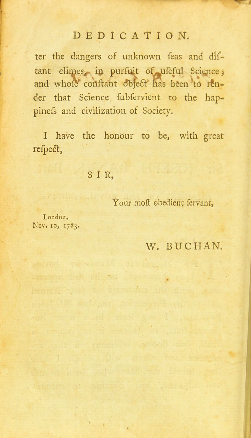 DEDICATION. tcr the dangers of unknown feas and dis- tant climes^ in. purfu^t of^ufeful Scie/icej and whole coriftant (5b}ecV has been 5t0 ren- der that Science fubfervient to the hap- pinefs and civilization of Society. I have the honour to be, with great rcfpecl:, S I R, Your moft obedient fervant, London, Nov. 10, 1783. W. BUCHAN.