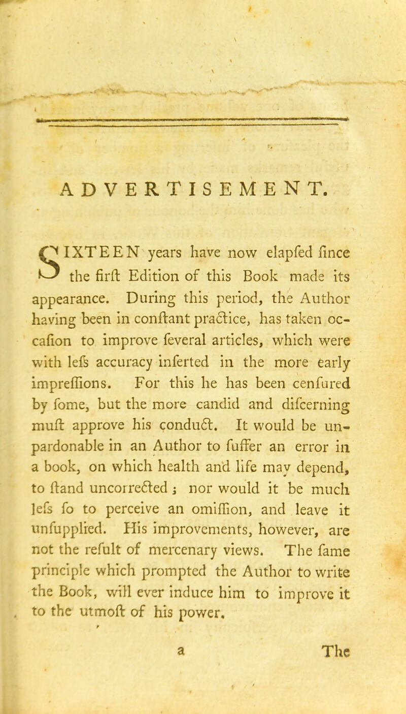 ADVERTISEMENT. O I XT E E N years have now elapfed lince ^ the firft Edition of this Book made its appearance. During this period, the Author having been in conftant practice, has taken oc- cafion to improve feveral articles, which were with lefs accuracy inferted in the more early impreffions. For this he has been cenfured by Tome, but the more candid and difcerning muft approve his conduct. It would be un- pardonable in an Author to fuffer an error in a book, on which health and life may depend, to ftand uncorrected j nor would it be much lefs fo to perceive an omiffion, and leave it unfupplred. His improvements, however, arc not the refult of mercenary views. The fame principle which prompted the Author to write the Book, will ever induce him to improve it to the utmoft of his power. a The