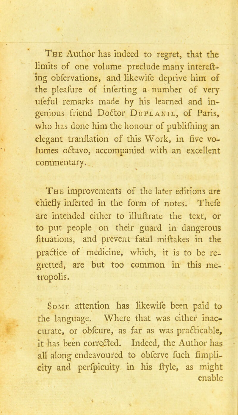 The Author has indeed to regret, that the limits of one volume preclude many intereft- ing obfervations, and likewife deprive him of the pleafure of inferring a number of very ufeful remarks made by his learned and in- genious friend Doctor Duplanil, of Paris, who has done him the honour of publishing an elegant tranflation of this Work, in five vo- lumes octavo, accompanied with an excellent commentary. The improvements of the later editions are chiefly inferted in the form of notes. Thefe are intended either to illuftrate the text, or to put people on their guard in dangerous fituations, and prevent fatal miftakes in the practice of medicine, which, it is to be re- gretted, are but too common in this me- tropolis. Some attention has likewife been paid to the language. Where that was either inac- curate, or obfcure, as far as was practicable, it has been corrected. Indeed, the Author has all along endeavoured to obferve fuch fimpli- city and perfpicuity in his ftyle, as might enable