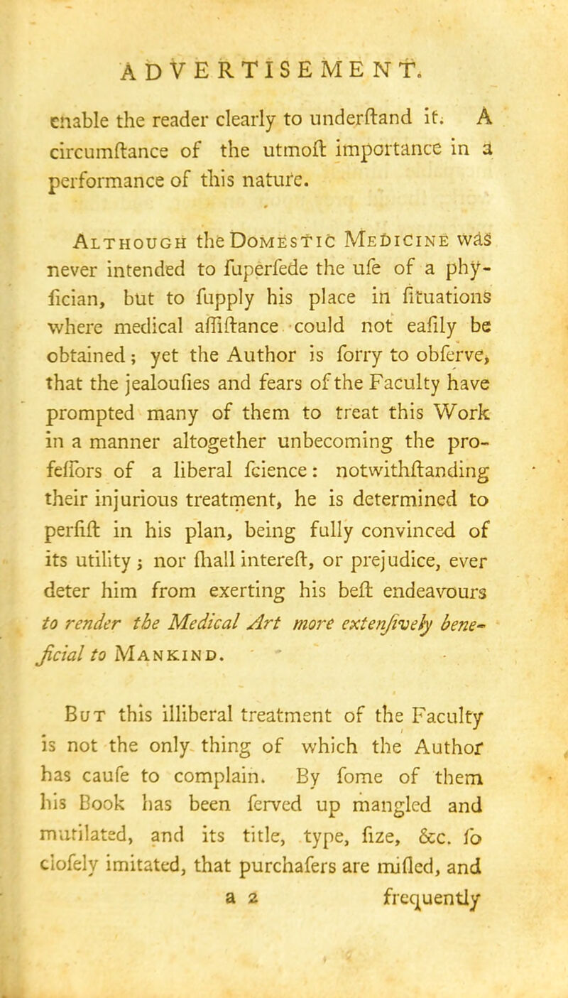enable the reader clearly to underftand it; A circumftance of the utmoft importance in 3 performance of this nature. Although the Domestic Medicine was never intended to fuperfede the ufe of a phy- fician, but to fupply his place in fkuations where medical aftiftance could not eafily be obtained; yet the Author is forry to obferve, that the jealoufies and fears of the Faculty have prompted many of them to treat this Work in a manner altogether unbecoming the pro- feffors of a liberal fcience: notwithstanding their injurious treatment, he is determined to perfift in his plan, being fully convinced of its utility j nor mail intereft, or prejudice, ever deter him from exerting his bell: endeavours to render the Medical Art more extenjively bene-* Jicial to Mankind. But this illiberal treatment of the Faculty is not the only thing of which the Author has caufe to complain. By fome of them his Book has been ferved up mangled and mutilated, and its title, type, fize, &c. fo ciofely imitated, that purchafers are mined, and a 2 frequently