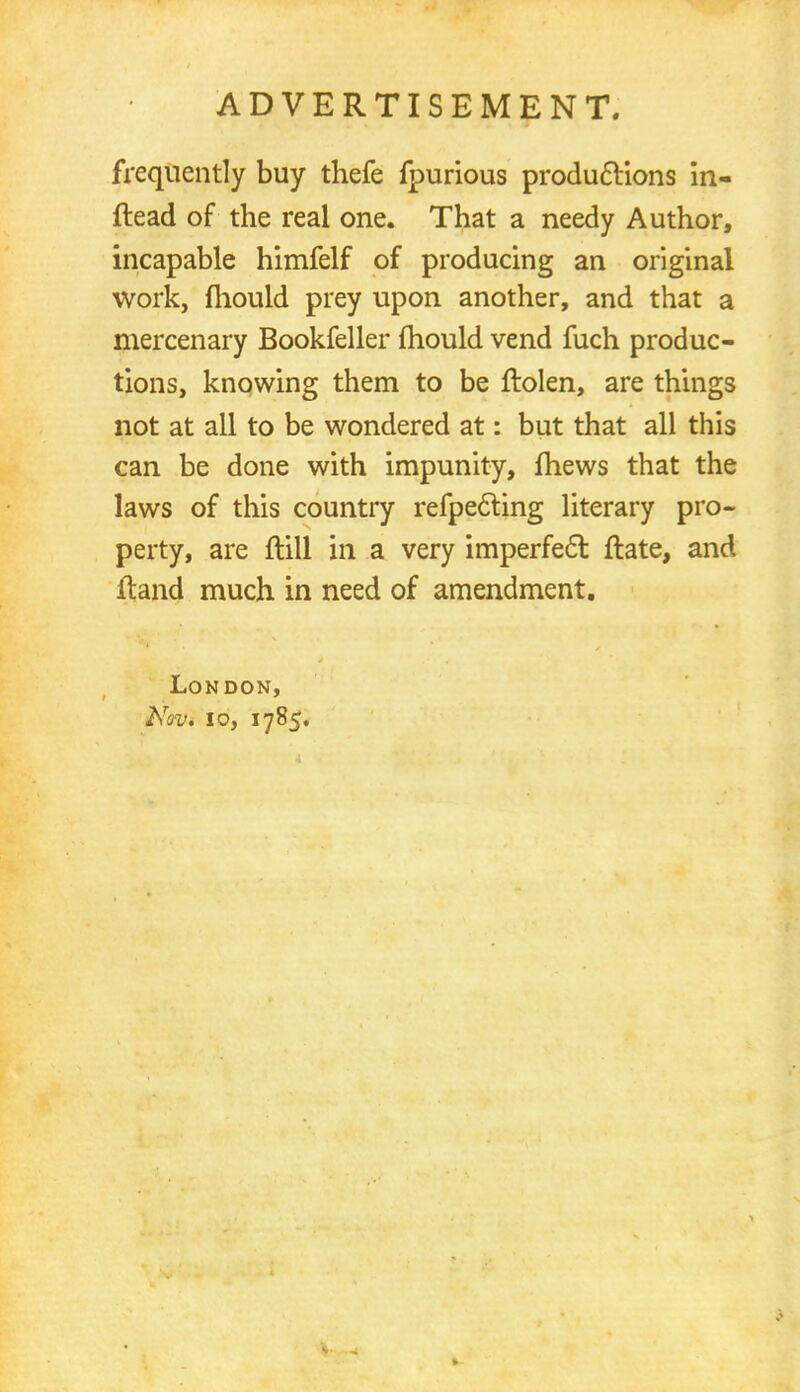 frequently buy thefe fpurious productions in- ftead of the real one. That a needy Author, incapable himfelf of producing an original work, mould prey upon another, and that a mercenary Bookfeller mould vend fuch produc- tions, knowing them to be ftolen, are things not at all to be wondered at: but that all this can be done with impunity, mews that the laws of this country refpecting literary pro- perty, are ftill in a very imperfec~l ftate, and Hand much in need of amendment. London, Nov. 10, 1785.