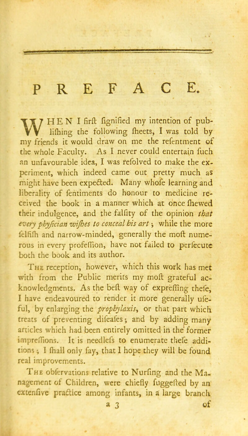 PREFACE. WH E N I firft fignified my intention of pub- lifhing the following meets, I was told by my friends it would draw on me the refcntment of the whole Faculty. As I never could entertain fuch an unfavourable idea, I was refolved to make the ex- periment, which indeed came out pretty much as might have been expected. Many whofe learning and liberality of fentiments do honour to medicine re- ceived the book in a manner which at once mewed their indulgence, and the falfity of the opinion that every phyfician ivijhes to conceal his art -y v/hile the more lelfim and narrow-minded, generally the molt nume- rous in every profefTion, have not failed to perlecutc both the book and its author. The reception, however, which this work has met with from the Public merits my moft grateful ac- knowledgments. As the befl way of expreffing theie, I have endeavoured to render it more generally ufe- ful, by enlarging the prophylaxis, or that part which, treats of preventing difeafes; and by adding many articles which had been entirely omitted in the' former imprefTions. It is needlefs to enumerate thefe addi- tions •, I fhall only fay, that 1 hope they will be found real improvements. The obfervations relative to Nurfing and the Ma- nagement of Children, were chiefly fuggefted by an extenfive practice among infants, in a large branch a 3 of