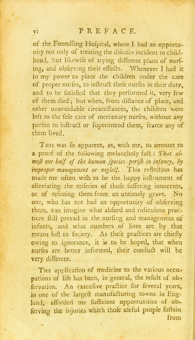 of the Foundling Hofpital, where I had an opportu- nity not only of treating the difeafes incident to child- hood, but likewife of trying different plans of nurf- ing, and obferving their effects. Whenever I had it jn my power to place the children under the care of proper nurfes, to inftruct thefe nurfes in their duty, and to be fatisfied that they performed it, very few of them died ^ but when, from diflance of place, and other unavoidable circumftances, the children were left to the fole care of mercenary nurfes, without any perfon to inftruct or fuperintend them, fcarce any of them lived. This was fo apparent, as, with me, to amount to a proof of the following melancholy fad : That al- moji one half of the human fpecies perifh in infancy, by improper management or neglecl. This reflection has made me often wifh to be the happy inftrument of alleviating the miferies of thofe fufFering innocents, Or of reicuing them from an untimely grave. No one, who has not had an opportunity of obferving them, can imagine what abfurd and ridiculous prac- tices ftill prevail in the nurfmg and management oi infants, and what numbers of lives are by that means loft to fociety. As thefe practices are chiefly pwing to ignorance, it is to be hoped, that when nurfes are better informed, their conduct will be very different. The application of medicine to the various occu- pations of life has been, in general, the refult of ob- servation, An extenfive practice for feveral years, in one of the largeft manufacturing towns in Eng- land, afforded me fufficient opportunities of ob- ferving the injuries which thofe uleful people fuftain from