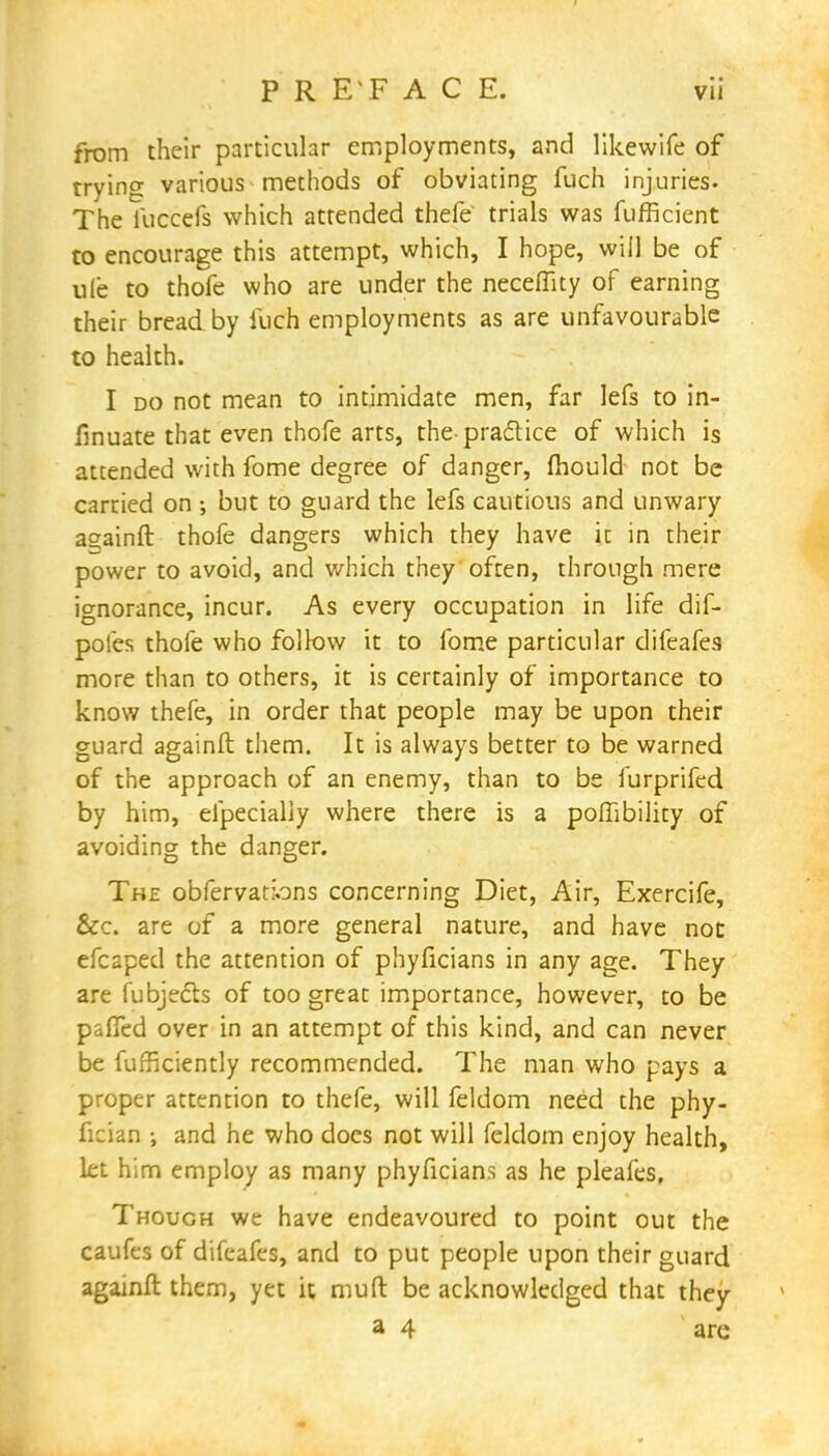 from their particular employments, and likewife of trying various methods of obviating fuch injuries. The iuccefs which attended thefe trials was fufficient to encourage this attempt, which, I hope, will be of ule to thofe who are under the neceffity of earning their bread by luch employments as are unfavourable to health. I do not mean to intimidate men, far lefs to in- finuate that even thofe arts, the-practice of which is attended with fome degree of danger, mould not be carried on ; but to guard the lefs cautious and unwary asainft thofe dangers which they have ic in their power to avoid, and which they often, through mere ignorance, incur. As every occupation in life dif- pofes thofe who follow it to fome particular difeafes more than to others, it is certainly of importance to know thefe, in order that people may be upon their guard againft them. It is always better to be warned of the approach of an enemy, than to be furprifed by him, efpecially where there is a poffibility of avoiding the danger. The obfervations concerning Diet, Air, Exercife, &c. are of a more general nature, and have not efcaped the attention of phyficians in any age. They are fubjedts of too great importance, however, to be paITed over in an attempt of this kind, and can never be fufficiently recommended. The man who pays a proper attention to thefe, will feldom need the phy- fician •, and he who does not will feldom enjoy health, let him employ as many phyficians as he pleafes. Though we have endeavoured to point out the caufes of difeafes, and to put people upon their guard againft them, yet it mud be acknowledged that they a 4 are