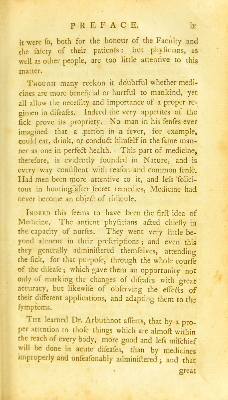 it were fo, both for the honour of the Faculty and the lafety of their patients: but phyficians, as well as other people, are too little attentive to this matter. Though many reckon it doubtful whether medi- cines are more beneficial or hurtful to mankind, yet all allow the neceffity and importance of a proper re- gimen in difeafcs. Indeed the very appetites of the fick prove its propriety. No man in his fenfes ever imagined that a .perfon in a fever, for example, could eat, drink, or conduct himfelf in the fame man- ner as one in perfect health. This part of medicine, therefore, is evidently founded in Nature, and is every way confident with reafon and common fenfe. Had men been more attentive to it, and lefs Tolici- tous in hunting, after fecret remedies, Medicine had never become an object of ridicule. Indeed this feems to have been the firft idea of Medicine. The antient phyficians acted chiefly in the capacity of nurfes. They went very little be- yond aliment in their prefcriptions ; and even this they generally adminiftered themfeives, attending the fick, for that purpofe, through the whole courfe of the difeafe; which gave them an opportunity not only of marking the changes of difeafcs with great accuracy, but likewife of obferving the effects of their different applications, and adapting them to the fymptoms. The learned Dr. Arbuthnot afTerts, that by a pro- per attention to thofe things which are almoft within the reach of every body, more good and lefs mifchicf will be done in acute difeafcs, than by medicines improperly and unfeafonably adminillered ; and that great