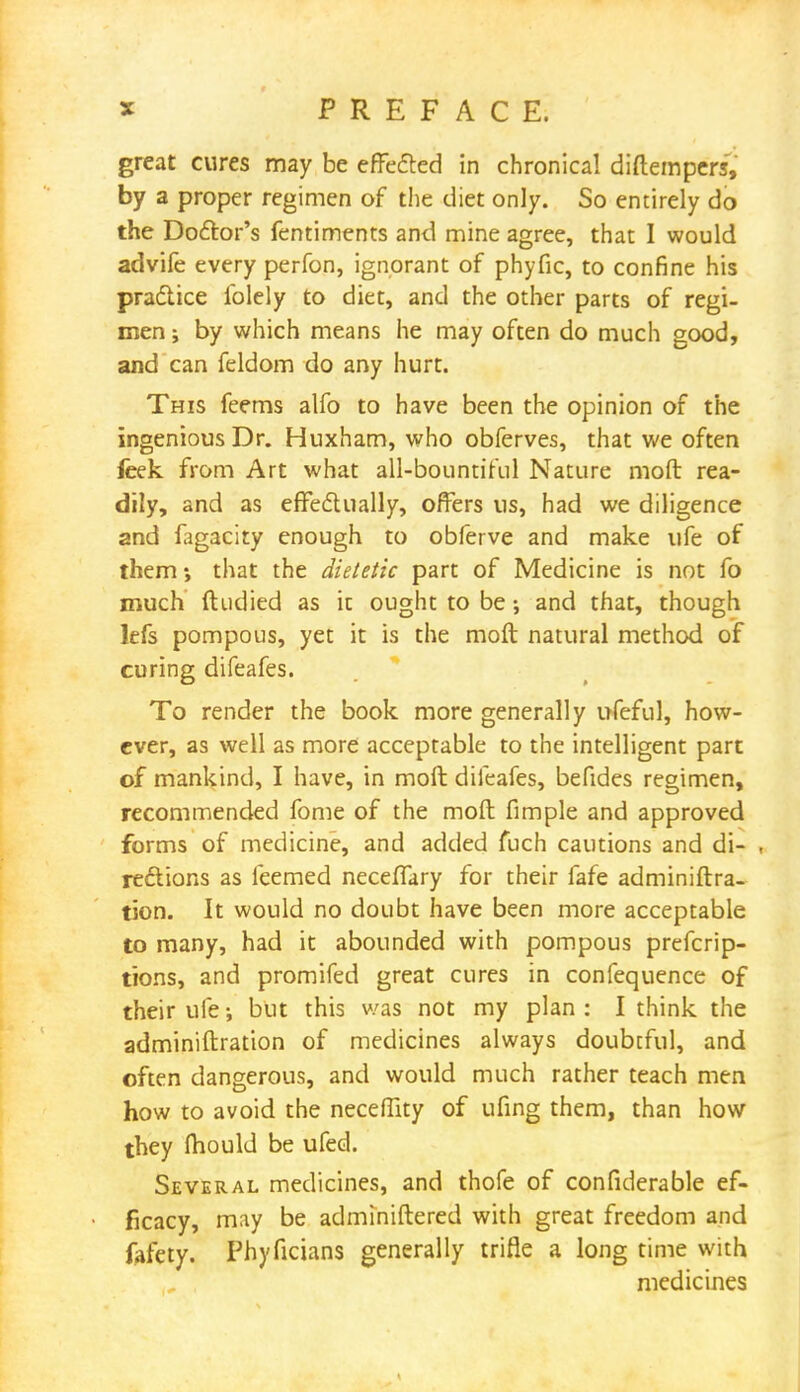 great cures may be effected in chronical diftempers, by a proper regimen of the diet only. So entirely do the Doctor's fentiments and mine agree, that 1 would advife every perfon, ignorant of phyfic, to confine his practice folely to diet, and the other parts of regi- men ; by which means he may often do much good, and can feldom do any hurt. This feems alfo to have been the opinion of the ingenious Dr. Huxham, who obferves, that we often feek from Art what all-bountiful Nature moft rea- dily, and as effectually, offers us, had we diligence and fagacity enough to obferve and make ufe of them*, that the dietetic part of Medicine is not fo much ftudied as it ought to be •, and that, though lefs pompous, yet it is the moft natural method of curing difeafes. To render the book more generally ufeful, how- ever, as well as more acceptable to the intelligent part of mankind, I have, in moft difeafes, befides regimen, recommended fome of the moft fimple and approved forms of medicine, and added fuch cautions and di- , reetions as feemed neceffary for their fafe administra- tion. It would no doubt have been more acceptable to many, had it abounded with pompous prefcrip- tions, and promifed great cures in confequence of their ufe; but this was not my plan : I think the adminiftration of medicines always doubtful, and often dangerous, and would much rather teach men how to avoid the neceffity of ufing them, than how they mould be ufed. Several medicines, and thofe of confiderable ef- ficacy, may be adminiftered with great freedom and fafety. Phyficians generally trifle a long time with medicines