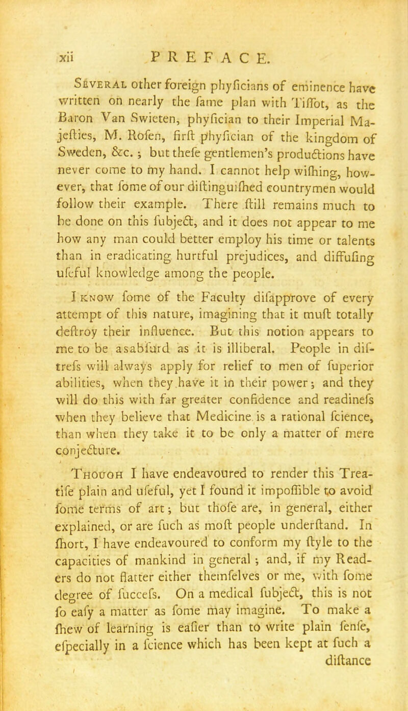 Several other foreign phyficians of eminence have written on nearly the fame plan with Tiflbt, as the Baron Van Swieten, phyfician to their Imperial Ma- jefties, M. Rofen, firft phyfician of the kingdom of Sweden, &c. ; but thefe gentlemen's productions have never come to my hand. I cannot help wifhing, how- ever, that fomeofour diftinguilhed countrymen would follow their example. There ftill remains much to be done on this fubjecT:, and it does not appear to me how any man could better employ his time or talents than in eradicating hurtful prejudices, and diffufing ufeful knowledge among the people. I know fome of the Faculty diiapptove of every attempt of this nature, imagining that it mufl totally deftroy their influence. But this notion appears to me to be asabiurd as it is illiberal. People in dif- trefs will always apply for relief to men of fuperior abilities, when they have it in their power; and they will do this with far greater confidence and readinefs when they believe that Medicine is a rational fcience, than when they take it to be only a matter of mere conjecture. Thouoh I have endeavoured to render this Trea- tife plain and ufeful, yet I found it impoffible to avoid fome terms of art; but thofe are, in general, either explained, or are fuch as moft people underftand. In fhort, I have endeavoured to conform my ftyle to the capacities of mankind in general •, and, if my Read- ers do not flatter either themfelves or me, with fome degree of fuccefs. On a medical fubject, this is not fo eafy a matter as fome may imagine. To make a fhew of learning is eafier than to write plain fenfe, efpecially in a fcience which has been kept at fuch a diftance