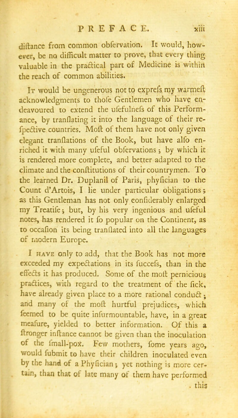 diltance from common obfervation. It would, how- ever, be no difficult matter to prove, that every thing valuable in the practical part of Medicine is within the reach of common abilities. It would be ungenerous not to exprefs my warmeft acknowledgments to thole Gentlemen who have en- deavoured to extend the ufefulnefs of this Perform- ance, by tranflating it into the language of their re- fpective countries. Moft of them have not only given elegant tranflations of the Book, but have alfo en- riched it with many ufeful obfervations ; by which it is rendered more complete, and better adapted to the climate and the conftitutions of their countrymen. To the learned Dr. Duplanil of Parish phyfician to the Count d'Artois, I lie under particular obligations; as this Gentleman has not only eonfiderably enlarged my Treatife; but, by his very ingenious and ufeful notes, has rendered it fo popular on the Continent, as to occafion its being tranflated into all the languages of modern Europe. I have only to add, that the Book has not more exceeded my expectations in its fuccefs, than in the effects it has produced. Some of the molt pernicious practices, with regard to the treatment of the fick, have already given place to a more rational conduct; and many of the moft hurtful prejudices, which, feemed to be quite infurmountable, have, in a great meafure, yielded to better information. Of this a ftronger inftance cannot be given than the inoculation of the fmall-poX. Few mothers, fome years ago, would fubmit to have their children inoculated even by the hand of a Phyfician ; yet nothing is more cer- tain, than that of late many of them have performed . this