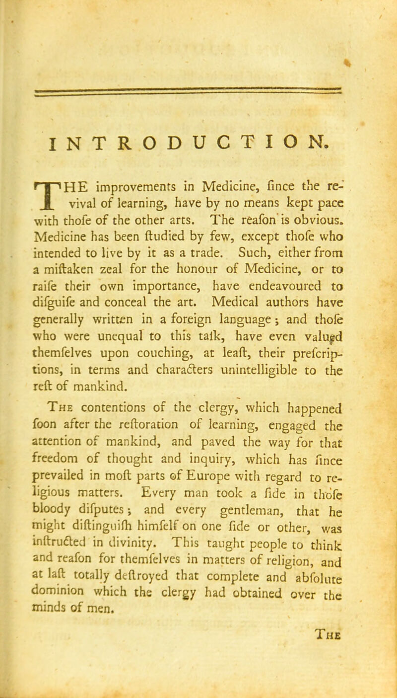 INTRODUCTION THE improvements in Medicine, fince the re- vival of learning, have by no means kept pace with thole of the other arts. The reafon is obvious. Medicine has been ftudied by few, except thofe who intended to live by it as a trade. Such, either from a miftaken zeal for the honour of Medicine, or to raife their own importance, have endeavoured to difguife and conceal the art. Medical authors have generally written in a foreign language ; and thofe who were unequal to this talk, have even valued themfelves upon couching, at lead, their prefcrip- tions, in terms and characters unintelligible to the reft of mankind. The contentions of the clergy, which happened foon after the reftoration of learning, engaged the attention of mankind, and paved the way for that freedom of thought and inquiry, which has fince prevailed in moft parts of Europe with regard to re- ligious matters. Every man took a fide in thofe bloody difputes •, and every gentleman, that he might diftinguim himfelf on one fide or other, was inftructed in divinity. This taught people to think and reafon for themfelves in matters of religion, and at laft totally deflroyed that complete and abfolute dominion which the clergy had obtained over the minds of men. The