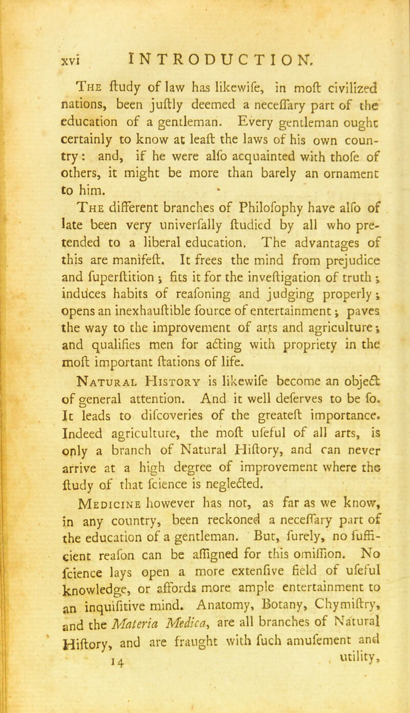 The ftudy of law has likewife, in mod civilized nations, been juftly deemed a neceflary part of the education of a gentleman. Every gentleman ought certainly to know at leaft the laws of his own coun- try : and, if he were alfo acquainted with thofe of others, it might be more than barely an ornament to him. The different branches of Philofophy have alfo of late been very univerfally ftudicd by all who pre- tended to a liberal education. The advantages of this are manifeft. It frees the mind from prejudice and fuperftition fits it for the inveftigation of truth inddces habits of reafoning and judging properly; opens an inexhauftible fource of entertainment; paves the way to the improvement of arts and agriculture; and qualifies men for acting with propriety in the moft important ftations of life. Natural History is likewife become an object of general attention. And it well deferves to be fo. It leads to difcoveries of the greateft importance. Indeed agriculture, the moft ufeful of all arts, is only a branch of Natural Hiftory, and can never arrive at a high degree of improvement where the ftudy of that fcience is neglected. Medicine however has nor, as far as we know, in any country, been reckoned a neceflary part of the education of a gentleman. But, furely, no fuffi- cient reafon can be affigned for this omiffion. No fcience lays open a more extenfive field of ufeful knowledge, or affords more ample entertainment to an inquifitive mind. Anatomy, Botany, Chymiftry, and the Materia Medica, are all branches of Natural Hiftory, and are fraught with fuch amufement and 14 utility.