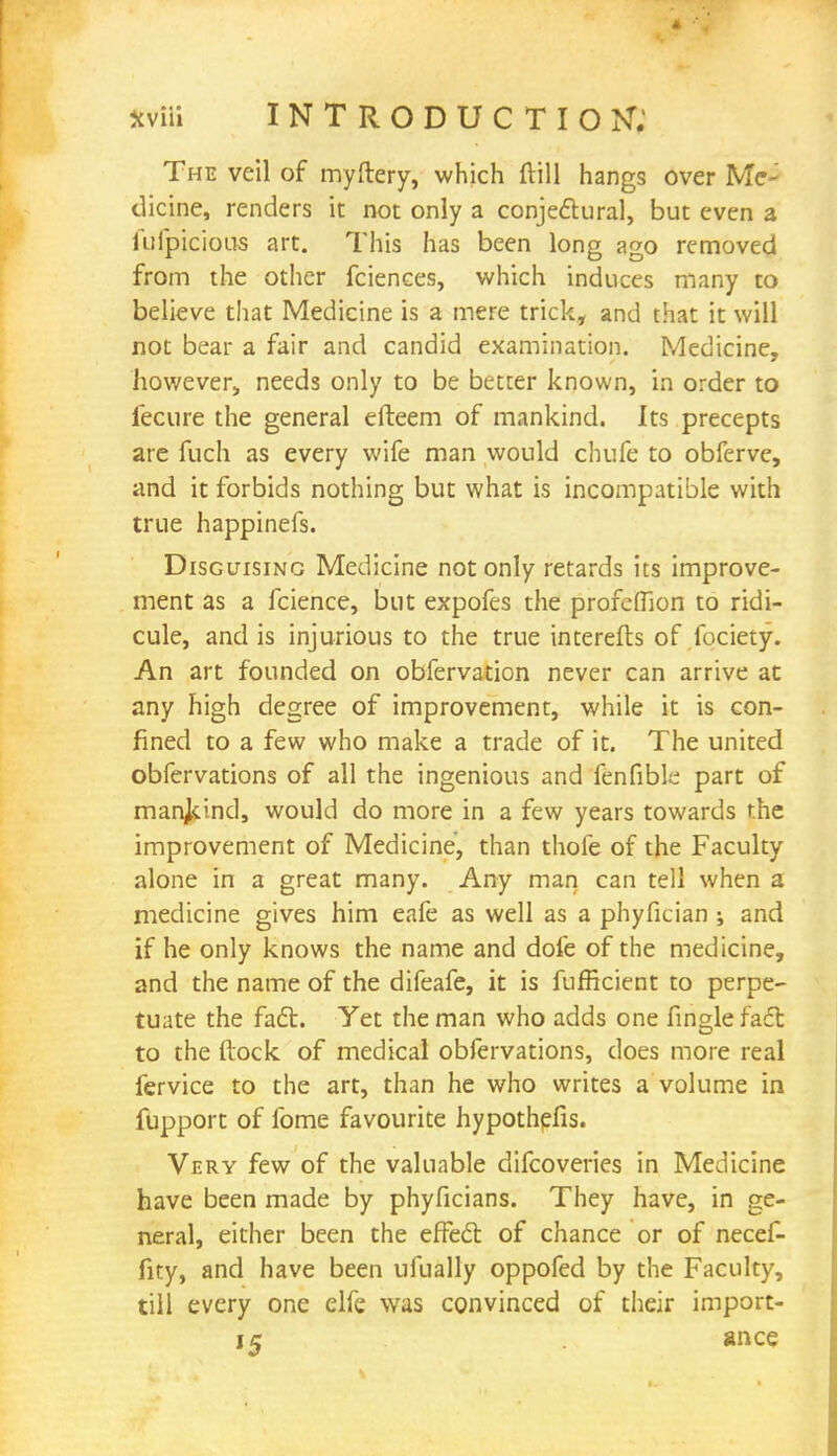 The veil of myftery, which (till hangs over Me- dicine, renders it not only a conjectural, but even a lufpicious art. This has been long ago removed from the other fciences, which induces many to believe that Medicine is a mere trick, and that it will not bear a fair and candid examination. Medicine, however, needs only to be better known, in order to iecure the general efteem of mankind. Its precepts are fuch. as every wife man would chufe to obferve, and it forbids nothing but what is incompatible with true happinefs. Disguising Medicine not only retards its improve- ment as a fcience, but expofes the profefllon to ridi- cule, and is injurious to the true interefts of fociety. An art founded on obfervation never can arrive at any high degree of improvement, while it is con- fined to a few who make a trade of it. The united obfervations of all the ingenious and fenfible part of mankind, would do more in a few years towards the improvement of Medicine, than thofe of the Faculty alone in a great many. Any man can tell when a medicine gives him eafe as well as a phyfician ; and if he only knows the name and dole of the medicine, and the name of the difeafe, it is fufficient to perpe- tuate the fact. Yet the man who adds one finglefact to the ftock of medical obfervations, does more real fervice to the art, than he who writes a volume in fupport of fome favourite hypothefis. Very few of the valuable difcoveries in Medicine have been made by phyficians. They have, in ge- neral, either been the effect of chance or of necef- fity, and have been ufually oppofed by the Faculty, till every one elfe was convinced of their import- i5 ance