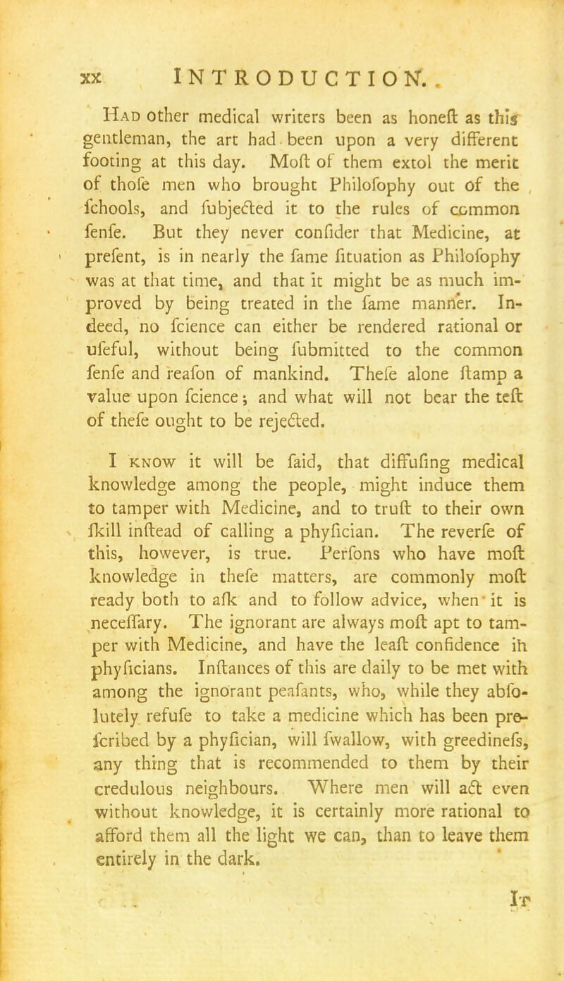 Had other medical writers been as honeft as this gentleman, the art had been upon a very different footing at this day. Mo ft of them extol the merit of thole men who brought Philofophy out of the fchools, and fubjefted it to the rules of common fenfe. But they never confider that Medicine, at prefent, is in nearly the fame fituation as Philofophy was at that time, and that it might be as much im- proved by being treated in the fame manner. In- deed, no fcience can either be rendered rational or ufeful, without being fubmitted to the common fenfe and reafon of mankind. Thefe alone ftamp a value upon fcience; and what will not bear the teft of thefe ought to be rejected. I know it will be faid, that diffufing medical knowledge among the people, might induce them to tamper with Medicine, and to truft to their own fkill inftead of calling a phyfician. The reverfe of this, however, is true. Perfons who have mofl knowledge in thefe matters, are commonly mofl: ready both to afk and to follow advice, when' it is neceftary. The ignorant are always moft apt to tam- per with Medicine, and have the leaft confidence ih phyficians. Inftances of this are daily to be met with among the ignorant peafants, who, while they abfo- lutely refufe to take a medicine which has been pre- icribed by a phyfician, will fwallow, with greedinefs, any thing that is recommended to them by their credulous neighbours. Where men will act even without knowledge, it is certainly more rational to afford them all the light we can, than to leave them entirely in the dark. Ir