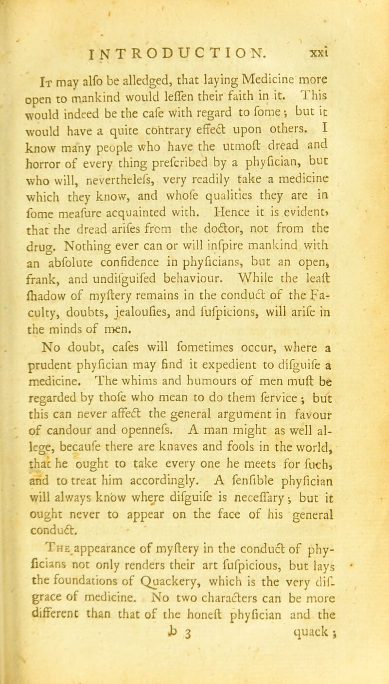 It may alfo be alledged, that laying Medicine more open to mankind would leffen their faith in it. This would indeed be the cafe with regard to fome •, but it would have a quite contrary effect upon others. I know many people who have the utmoft dread and horror of every thing prefcribed by a phyfician, but who will, neverthdeis, very readily take a medicine which they know, and whole qualities they are in fome meafure acquainted with. Hence it is evident* that the dread arifes from the doctor, not from the drug. Nothing ever can or will infpire mankind with an abfolute confidence in phyficians, but an open, frank, and undiiguifed behaviour. While the lead fhadow of myftery remains in the conduct of the Fa- culty, doubts, jealoufies, and llifpicions, will arife in the minds of men. No doubt, cafes will fometimes occur, where a prudent phyfician may find it expedient to difguife a medicine. The whims and humours of men muft be regarded by thofe who mean to do them fervice •, but this can never affect the general argument in favour of candour and opennefs. A man might as well al- lege, becaufe there are knaves and fools in the world, thac he ought to take every one he meets for fuch, and to treat him accordingly. A fenfible phyfician will always know where difguife is neceffary but it ought never to appear on the face of his general conduct. The appearance of myftery in the conduct of phy- ficians not only renders their art fufpicious, but lays 1 the foundations of Quackery, which is the very dif- grace of medicine. No two characters can be more different than that of the honeft phyfician and the b 3 quack ;