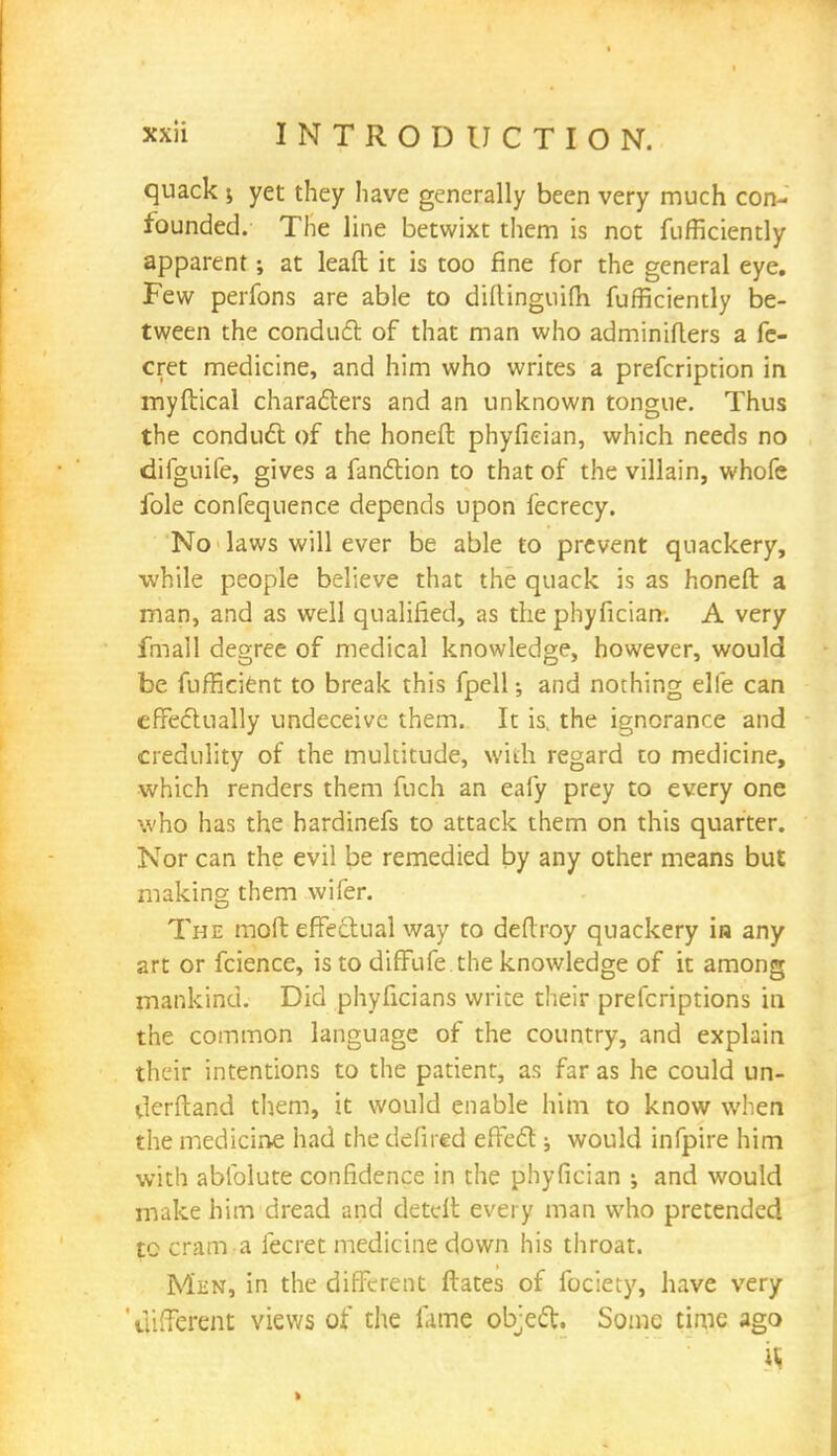 quack 5 yet they have generally been very much con- founded. The line betwixt them is not fufficiently apparent; at leaft it is too fine for the general eye. Few perfons are able to diftinguifh fufficiently be- tween the conduct of that man who adminiflers a fe- cret medicine, and him who writes a prefcription in myftical characters and an unknown tongue. Thus the conduct of the honefl phyfieian, which needs no difguife, gives a fanction to that of the villain, whofe ible confequence depends upon fecrecy. No laws will ever be able to prevent quackery, while people believe that the quack is as honefl a man, and as well qualified, as the phyfieian. A very fmail degree of medical knowledge, however, would be fufficient to break this fpell; and nothing elle can effectually undeceive them. It is, the ignorance and credulity of the multitude, with regard to medicine, which renders them fuch an eafy prey to every one who has the hardinefs to attack them on this quarter. Nor can the evil be remedied by any other means but making them wifer. The mod effectual way to deflroy quackery la any art or fcience, is to diffufe the knowledge of it among mankind. Did phyficians write their prefcriptions in the common language of the country, and explain their intentions to the patient, as far as he could un- derftand them, it would enable him to know when the medicine had the defired effect; would infpire him with abfolute confidence in the phyfieian ; and would make him dread and detclt every man who pretended to cram a fecret medicine down his throat. Men, in the different ftates of fociety, have very ' different views of the fame object. Some time ago H