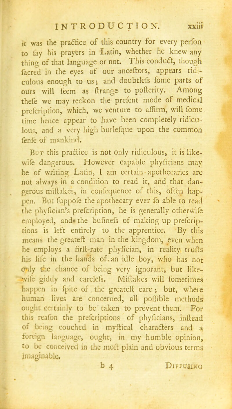 it was the practice of this country for every perfon to lay his prayers in Latin, whether he knew any thing of that language or not. This conduct, though facred in the eyes of our anceftors, appears ridi- culous enough to us; and doubtlefs fome parts of ours will feem as orange to pofterity. Among thefe we may reckon the prefent mode of medical prefcription, which, we venture to affirm, will fome time hence appear to have been completely ridicu- lous, and a very high burlefque upon the common fenfe of mankind. But this practice is not only ridiculous, it is like- wife dangerous. However capable phyficians may be of writing Latin, I am certain apothecaries are not always in a condition to read it, and that dan- gerous miftakes, in conlequence of this, often hap- pen. But fuppole the apothecary ever fo able to read the phyfician's prefcription, he is generally otherwite employed, and* the bufinefs of making up prefcrip- tions is left entirely to the apprentice. By this means the greateft man in the kingdom, even when he employs a firft-rate phyfician, in reality trufts his life in the hands of. an idle boy, who has not oily the chance of being very ignorant, but like- wife giddy and carelefs. Miftakes will fometimes happen in fpite of the greateft care ; but, where human lives are concerned, all poftible methods ought certainly to be'taken to prevent them. For this reafon the prefcriptions of phyficians, inftead of being couched in myftical characters and a foreign language, ought, in my humble opinion, to be conceived in the moft plain and obvious terms imaginable. b 4 Diffusing