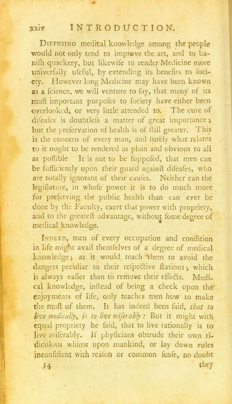 Diffusing medical knowledge among the people would not only tend to improve the art, and to ba- nifh quackery, but likewife to render Medicine more univerfally ufeful, by extending its benefits to foci- cty. However long Medicine may have been known as a fcience, we will venture to fay, that many of its mod important purpofes to fociety have either been overlooked, or very little attended to. The cure of difeafes is doubtlefs a matter of great importance ; but the prefervation of health is of ftill greater. This is the concern of every man, and iurely what relates to it ought to be rendered as plain and obvious to all as pofTible It is not to be fuppofed, that men can be fufficiently upon their guard againft difeafes, who are totally ignorant of their caufes. Neither can the legiflature, in whofe power it is to do much more for preserving the public health than can ever be done by the Faculty, exert that power with propriety, and to the greateft advantage, without fome degree of medical knowledge. Indeed, men of every occupation and condition in life-might avail themfelves of a degree of medical knowledge-, as it would teach them to avoid the dangers peculiar to their refpedive ftations j which is always eafier than to remove their effecls. Medi, cal knowledge, inl'tead of being a check upon the' enjoyments of life, only teaches men how to make the moft of them. It has indeed been laid, that to live medically^ js to live miferably : But it might with equal propriety be faid, that to live rationally is to live miferably. If phyficians obtrude their own ri- diculous whims upon mankind, or lay down rules jneonfiftent with realori or common fenfe, no doubt ,J4 they