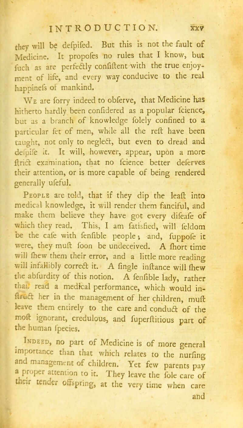 they will be defpifed. But this is not the fault of Medicine. It propofes no rules that I know, but fuch as are perfectly confiftent with the true enjoy- ment of life, and every way conducive to the real happinefs of mankind. We are forry indeed to obferve, that Medicine has hitherto hardly been confidered as a popular fcience, but as a branch of knowledge folely confined to a particular fet of men, while all the reft have been taught, not only to neglect, but even to dread and dc ife It. It will, however, appear, upon a more find examination, that no fcience better deferves their attention, or is more capable of being rendered generally ufeful. People are told, that if they dip the leafl into medical knowledge, it will render them fanciful, and make them believe they have got every difeafe of which they read. This, I am fatisfied, will feldom be the cafe with fenfible people; and, fuppofe it were, they muft foon be undeceived. A fhort time will (hew them their error, and a little more reading will infallibly correct it. A fingle inftance will fhew the abfurdity of this notion. A fenfible lady, rather tha;. read a medical performance, which would in- ftruct her in the management of her children, muft leave them entirely to the care and conduct of the moft ignorant, credulous, and fuperftitious part of the human fpecies. Indeed, no part of Medicine is of more general importance than that which relates to the nurfing and managemrnt of children. Yet few parents pay J proper attention to it. They leave the fole care of their tender offspring, at the very time when care and