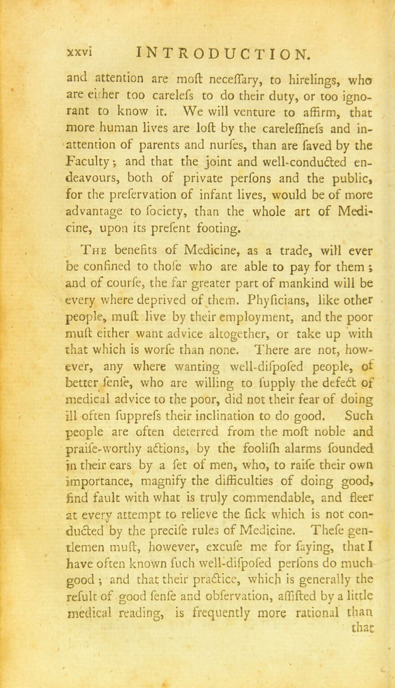 and attention are moft necefiary, to hirelings, who are ei:her too carelefs to do their duty, or too igno- rant to know it. We will venture to affirm, that more human lives are loft by the carelellhefs and in- attention of parents and nudes, than are faved by the Faculty and that the joint and well-conducted en- deavours, both of private perfons and the public, for the prefervation of infant lives, would be of more advantage to fociety, than the whole art of Medi- cine, upon its prefent footing. The benefits of Medicine, as a trade, will ever be confined to thofe who are able to pay for them ; and of courfe, the far greater part of mankind will be every where deprived of them. Phyficians, like other people, muft live by their employment, and the poor muft either want advice altogether, or take up with that which is worfe than none. There are not, how- ever, any where wanting well-difpofed people, oi better fenfe, who are willing to fupply the defedt of medical advice to the poor, did not their fear of doing ill often fupprefs their inclination to do good. Such people are often deterred from the moft noble and praife-worthy aftions, by the foolifh alarms founded in their ears by a fet of men, who, to raife their own importance, magnify the difficulties of doing good, find fault with what is truly commendable, and fleer at every attempt to relieve the fick which is not con- ducted by the precile rules of Medicine. Thefe gen- tlemen muft, however, excufe me for faying, that I have often known fuch well-difpofed perfons do much good and that their practice, which is generally the refuk of good fenfe and obfervation, affifted by a little medical reading, is frequently more rational than thac