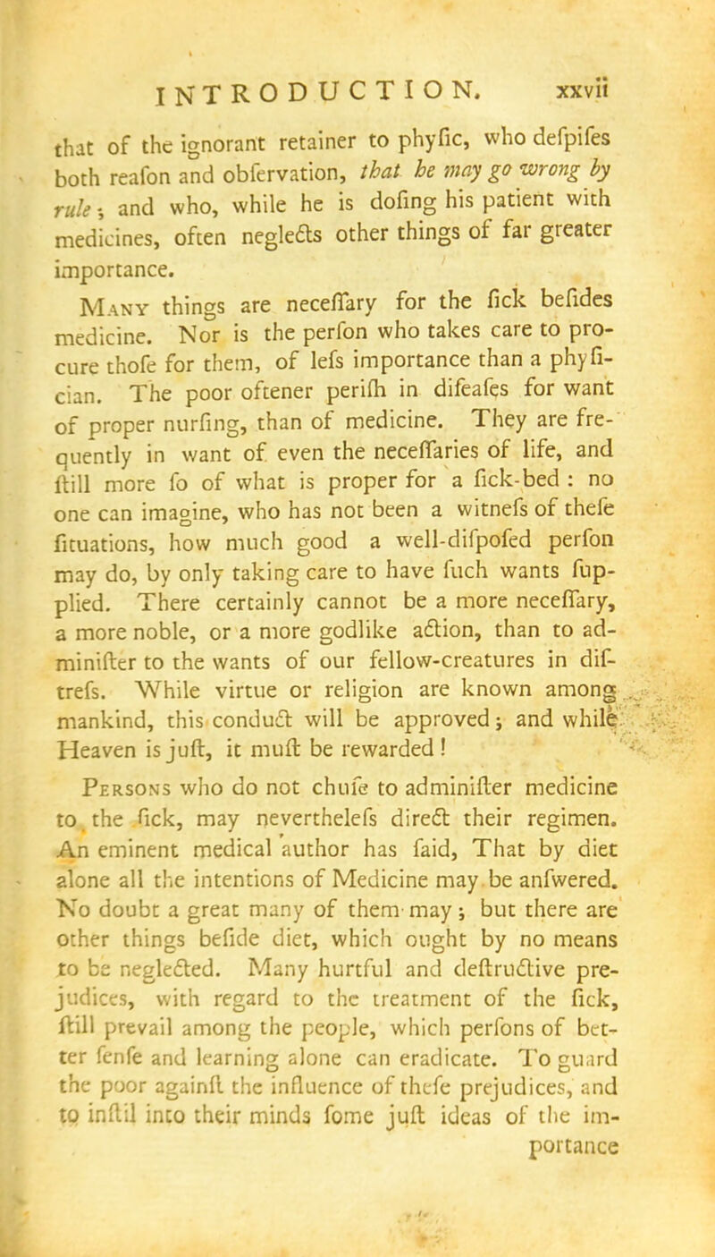 that of the ignorant retainer to phyfic, who defpifes both reafon and obfervation, that he may go wrong by rule and who, while he is dofing his patient with medicines, often neglefts other things of far greater importance. Many things are neceffary for the fick befides medicine. Nor is the perfon who takes care to pro- cure thofe for them, of lefs importance than a phyfi- cian. The poor oftener perifti in difeafes for want of proper nurfing, than of medicine. They are fre- quently in want of even the neceflaries of life, and fti 11 more fo of what is proper for a fick-bed : no one can imagine, who has not been a witnefs of thefe fituations, how much good a well-difpofed perfon may do, by only taking care to have fuch wants fup- plied. There certainly cannot be a more neceffary, a more noble, or a more godlike adtion, than to ad- minifter to the wants of our fellow-creatures in dif- trefs. While virtue or religion are known among mankind, this conduct will be approved j and while. Heaven is juft, it nmft be rewarded! Persons who do not chin's to adminifter medicine to the fick, may neverthelefs diredb their regimen. An eminent medical author has faid, That by diet alone all the intentions of Medicine may. be anfwered. No doubt a great many of them- may; but there are other things befide diet, which ought by no means to be negle&ed. Many hurtful and deftrudlive pre- judices, with regard to the treatment of the fick, ftill prevail among the people, which perlbns of bet- ter fenfe and learning alone can eradicate. To guard the poor againft. the influence of thefe prejudices, and to infill into their minds fome juft ideas of the im- portance