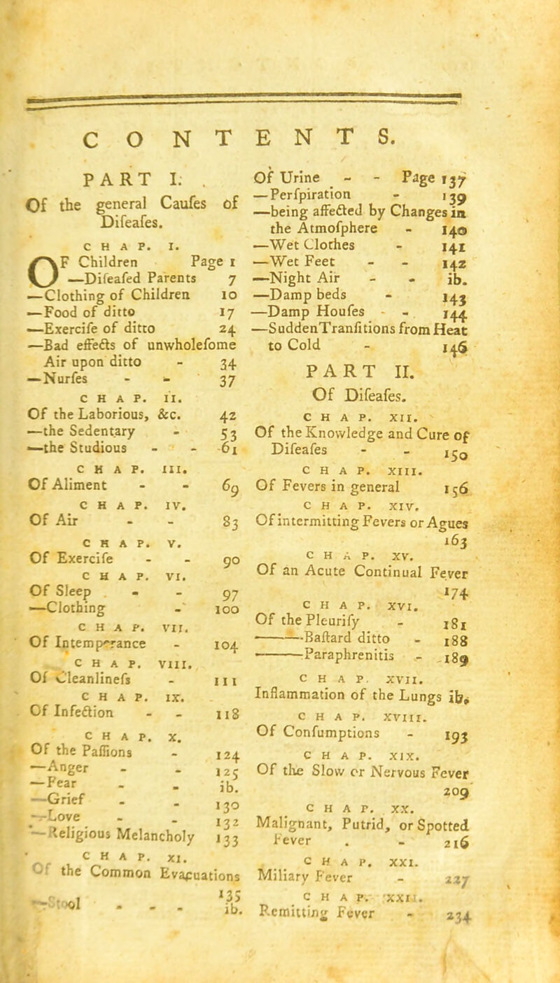 PART I. Of the general Caufes Difeafes. of CHAP. I. /^\F Children Page i \^} —Difeafed Parents 7 —Clothing of Children. 10 —Food of ditto 17 —Exercife of ditto 24 —Bad effects of unwholefome Air upon ditto - 34 —Nurfes - 37 CHAP. II. Of the Laborious, &c. —the Sedentary ^-the Studious 42 61 CHAP. Of Aliment in. 69 CHAP. Of Air IV. 83 CHAP. Of Exercife V. 90 CHAP. Of Sleep —Clothing VI. 97 100 CHAP. Of Intemperance vi r. 104 CHAP. Of Cleanlinefs VIII. 111 CHAP. Of Infedion IX. 118 Of Urine - - Page 137 —Perfpiration - 139 —being affected by Changes in the Atmofphere - 140 —Wet Clothes - 141 —Wet Feet - - 14.2 —Night Air - - ib. —Damp beds - j^j —Damp Houfes - —SuddenTranfitions from Heat to Cold - 14$ PART II. Of Difeafes. CHAP. XII. Of the Knowledge and Cure of CHAP. Of the Paffions —Anger — Fear —Grief —Love x. 124 125 ib. 130 132 —Religious Melancholy j33 CHAP. XI. Of the Common Evaluations Difeafes »5o *3S ib. CHAP. XIII. Of Fevers in general 156 CHAP. XIV. Of intermitting Fevers or Agues 163 CHAP. XV. Of an Acute Continual Fever *74 CHAP. XVI. Of thePleurify - jg, ■—Baftard ditto - tfg • Paraphrenias - CHAP. XVII. Inflammation of the Lungs ib* CHAP. XVIII. Of Confumptions - 193 CHAP. xix. Of the Slow or Nervous Fever 209 CHAP. XX. Malignant, Putrid, or Spotted Fever . - 2i6 CHAP. XXI. Miliary Fever - zxj CHAP. XXII. P.cmittmg Fever - 234