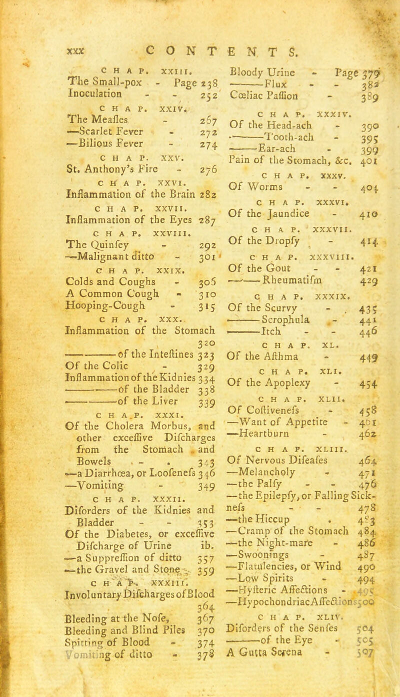 CHAP. XXIII. The Small-pox - Page 238 Inoculation CHAP. The Meafles —Scarlet Fever —Eilious Fever Bloody Urine — Flux 252 Cceliac Paffion Page $79 38a 3*9 XXIV. 267 272 274 276 CHAP. XXV. St. Anthony's Fire CHAP. XXVI. Inflammation of the Brain 282 CHAP. XXVII. Inflammation of the Eyes 287 CHAP. XXVIII. The Quinfey - 292 —Malignant ditto - 301 CHAP. XXIX. Colds and Coughs - 306 A Common Cough. - 310 Hooping-Cough - 315 CHAP. xxx.. Inflammation of the Stomach 32° —of the Interlines 323 Of the Colic - 329 Inflammation of th'eKidnies 334 of the Bladder 338 —— of the Liver 339 c H A.P. XXXI. Of the Cholera Morbus, and other exceflive Difcharges from the Stomach „ and Bowels , - . 3.13 —a Diarrhoea, or Loofenefs 346 —Vomiting - 349 CHAP. XXXII. Diforders of the Kidnies and Bladder - - 353 Of the Diabetes, or exceflive Difcharge of Urine ib. —a Suppreflion of ditto 357 —the Gravel and Stone 359 c h a K xxxiif. Involuntary Difcharges of Blood 364 Bleeding at the Nofe, 367 Bleeding and Blind Piles 370 Spitrino; of Blood - 374 Vomiting of ditto - 378 chap, xxxiv. Of the Head-ach - 390 Tooth-ach - 395 Ear-ach - 399 Pain of the Stomach, &c. 401 chap. xxxv. Of Worms - - 404 chap, xxxvi. Of the Jaundice - 410 CHAP. XXXVII. Of the Diopfy - 414 C H A P. XXXVIII. Of the Gout - - 4ZI — Rheumatifm 429 CHAP. XXXIX. Of the Scurvy - .43; Scrophula - 441 Itch - - 446 CHAP. XL. Of the Afthma - 449 CHAP. XM. Of the Apoplexy - 454 CHAP. XLII. Of Coftivenefs - 458 —Want of Appetite - 401 —Heartburn - 46Z CHAP. XLI1I. Of Nervous Difeafes 464 —Melancholy 471 —the Palfy - - 476 —the Epilepfy, or Falling Sick- nefs - - 478 —the Hiccup . 4°j —Cramp of the Stomach 484 —the Night-mare - 486 —Swoonfngs - 487 —Flatulencies, or Wind 490 —Low Spirits - 494 —Hyfteric AfFe&ions —HypochondriacAfFeftlonsjOQ CHAP. XLIV. Diforders of the Senfes 504 of the Eye - 505 A Gutta Selena - =,07