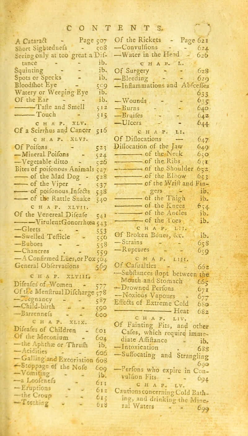 A Cataraft - Page 507 Shore SigQtednefs - <;o8 Seeing only at tco great a Dis- tance - - ib. Squinting - - ib. Spots or Specks - ib. Bloodfliot Eye - 509 Watery or Weeping Eye ib. Of the Ear - -' ib. .Talte and Smell 512 ■ ■ Touch - 515 CHAP. XLV. Cf a Scirrhus and Cancer 516 CHAP. XL VI. Of Poilbns - 523 —Mineral Poifons - 524 —Vegetable ditto - 526 Bites of poifonous Animals 527 of the Mad Dog - 528 of the Viper - 1537 — of poifonous Infecls 538 ■ of the Rattle Snake 540 CHAP. XLVIl. Of the Venereal Difeafe 541 —VirulentGonorrhcca 543 —Gleets — - 553 —Swelled TeiHcle - 556 —Buboes - - 558 —Chancres . - $59 —A Confirmed Lues,or Pox564. Genera! Obfervations 569 C H A P. XLVIII. Difeafes of Women - J77 Gftl.'e MenftrualDifcharge 578 —r.egnancy - - 587 —Child-birth - . 590 —Barrennefs - + too CHAP. XLIX. Difeafes of Children - 601 Of the Meconium - 604 —the Aphtha; or Thrum ib. —Acidities - . 606 — Galling'and Excoriation 608 «*-S:cppage of the Nofe 609 —Vomiting - . j^. —a Loofenef3 _ 5 j x — Eruptions . . 6lz — the Croup - . (ll. —Teething . . 5^ Of the Rickets —Convulfions —Water in the Hnd CHAP. La Of Surgery —Bleeding —Inflammations and Abfcefles 633 Page 621 624 - 626 628 620 —Wounds — JJurns —Bruifes —Ulcers 635 640 642 644 LI. CHAP Of Diflocations — Diflocation of the Jaw of thfi^Neck ■ of the Ribs of the Shoulder 652 of the Elbow 653 of the Wrilr and Fin- gers - ib, < of the Thigh < of the Knees ;— of the Ancles 1 of the I ces chap, l:1. Of Broken Bones, -lc. —Strains 647 649 650 6ci ib. *S4 ib. ib. ib. 65S 659 —Ruptures chap. L114. Of Cafualties. - - 662 —Subilances ftopt between the £5S 677 6S0 682 Mcruth and Stomach —Drowned Perfons —Noxious Vapours Effetts of Extreme Cold . Heat CHAP. LIV. Of Fainting Fits, and other Cafes, which require; imme- diate Afliftance - ib. —Intoxication . 6Sg —Suffocating and Strangling 690 —Perfons who expire in Con- vulfion Fits - - 694 CHAP. LV. Cautions concerning Cold Bath- ing, and drinking the Miner ral Waters - -