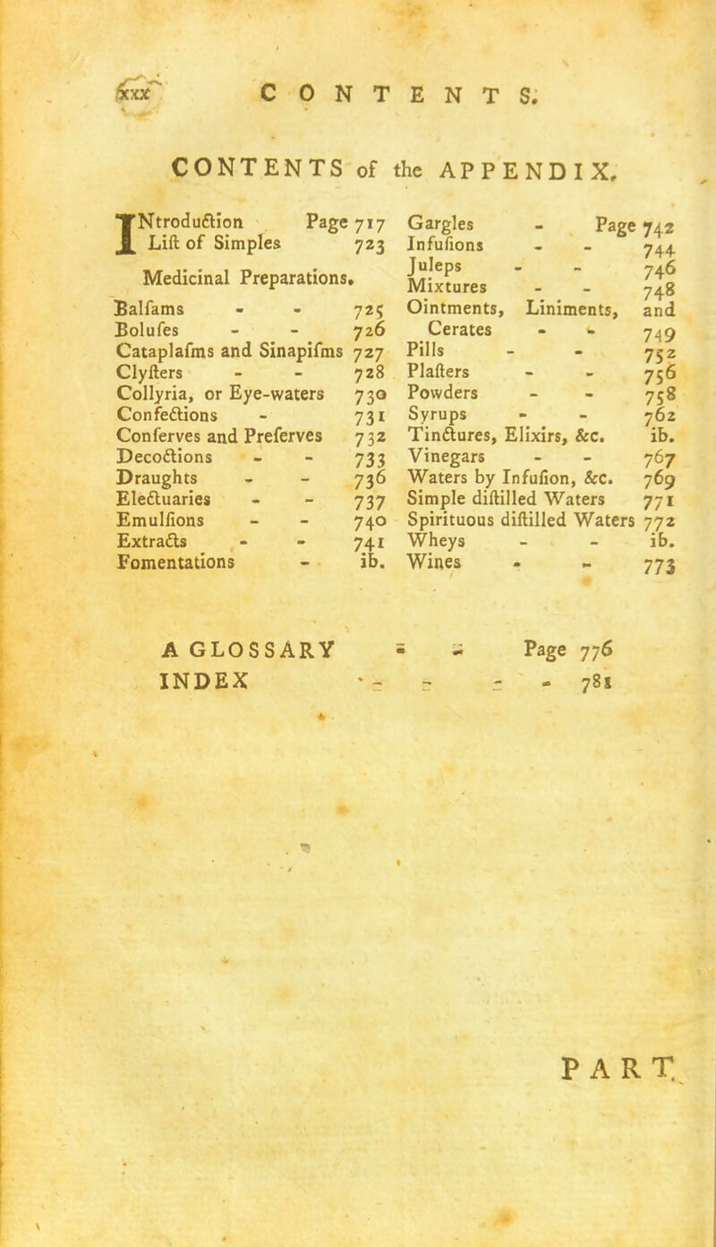 CONTENTS of the APPENDIX, 'NtrodudUon ^ Lift of Simples Page 717 723 Medicinal Preparations. Balfams - - 725 Bolufes - - 726 Cataplafms and Sinapifms 727 Clyfters - - 728 Collyria, or Eye-waters 730 Confections - 731 Conferves and Preferves 732 Decottions - - 733 Draughts - - 736 Electuaries - - 737 Emulfions - - 740 Extracts - - 741 Fomentations - ib. Gargles - Page Infufions Juleps Mixtures Ointments, Liniments, Cerates Pills Plafters Powders Syrups Tinctures, Elixirs, &c. Vinegars Waters by Infufion, &c. Simple diftilled Waters Spirituous diftilled Waters Wheys Wines 742 744- 746 748 and 749 7Sz 756 758 762 ib. 767 769 77i 772 ib. 773 A GLOSSARY INDEX Page 776 781 PART
