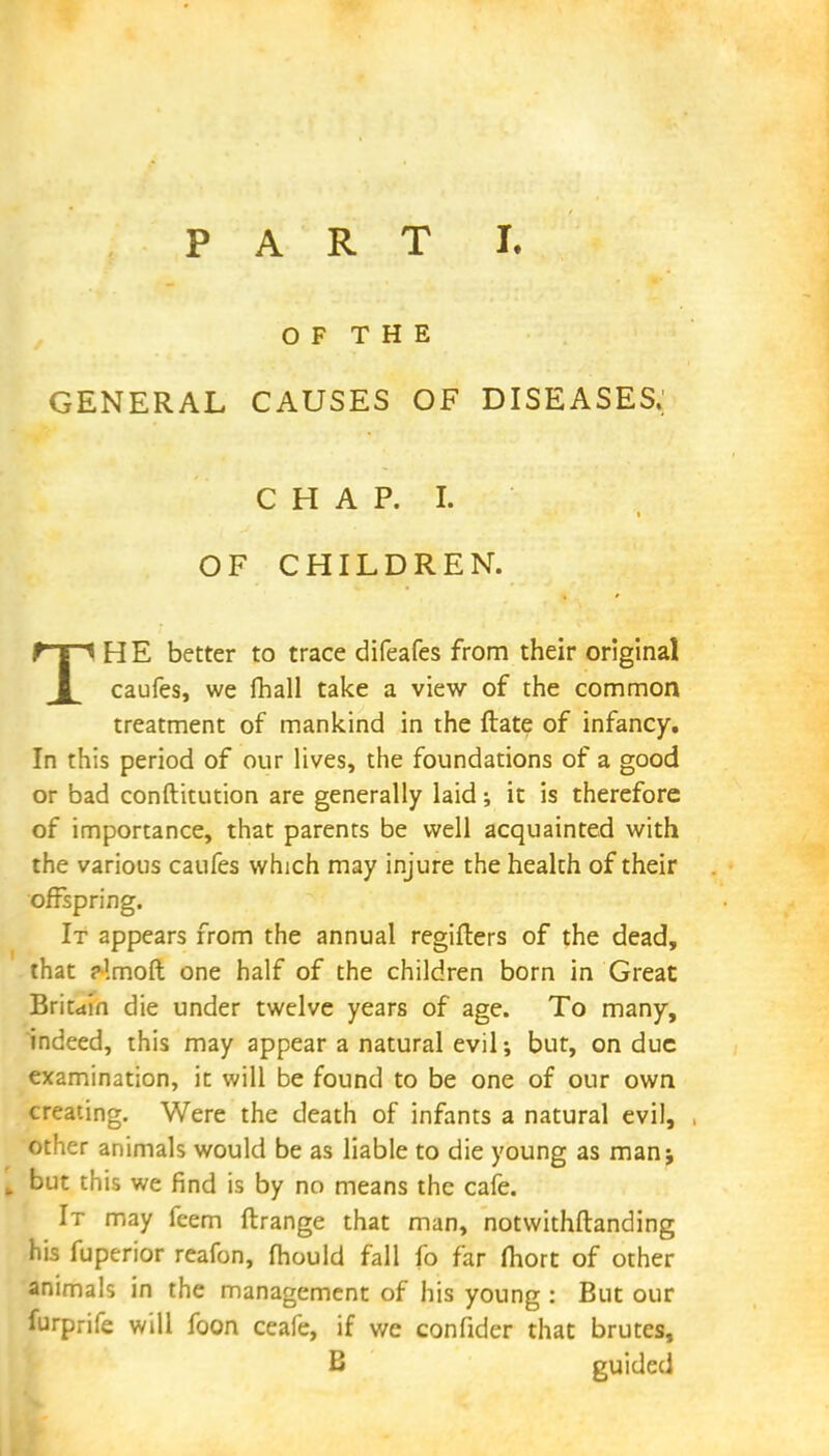 OF THE GENERAL CAUSES OF DISEASES, CHAP. I. OF CHILDREN. THE better to trace difeafes from their original caufes, we fhall take a view of the common treatment of mankind in the ftate of infancy. In this period of our lives, the foundations of a good or bad conftitution are generally laid; it is therefore of importance, that parents be well acquainted with the various caufes which may injure the health of their offspring. It appears from the annual regifters of the dead, that ?!moft one half of the children born in Great Britain die under twelve years of age. To many, indeed, this may appear a natural evil •, but, on due examination, it will be found to be one of our own creating. Were the death of infants a natural evil, other animals would be as liable to die young as man; t but this we find is by no means the cafe. It may feem ftrange that man, notwithstanding his fuperior reafon, mould fall fo far mort of other animals in the management of his young : But our furprife will foon ceafe, if we confider that brutes, B guided