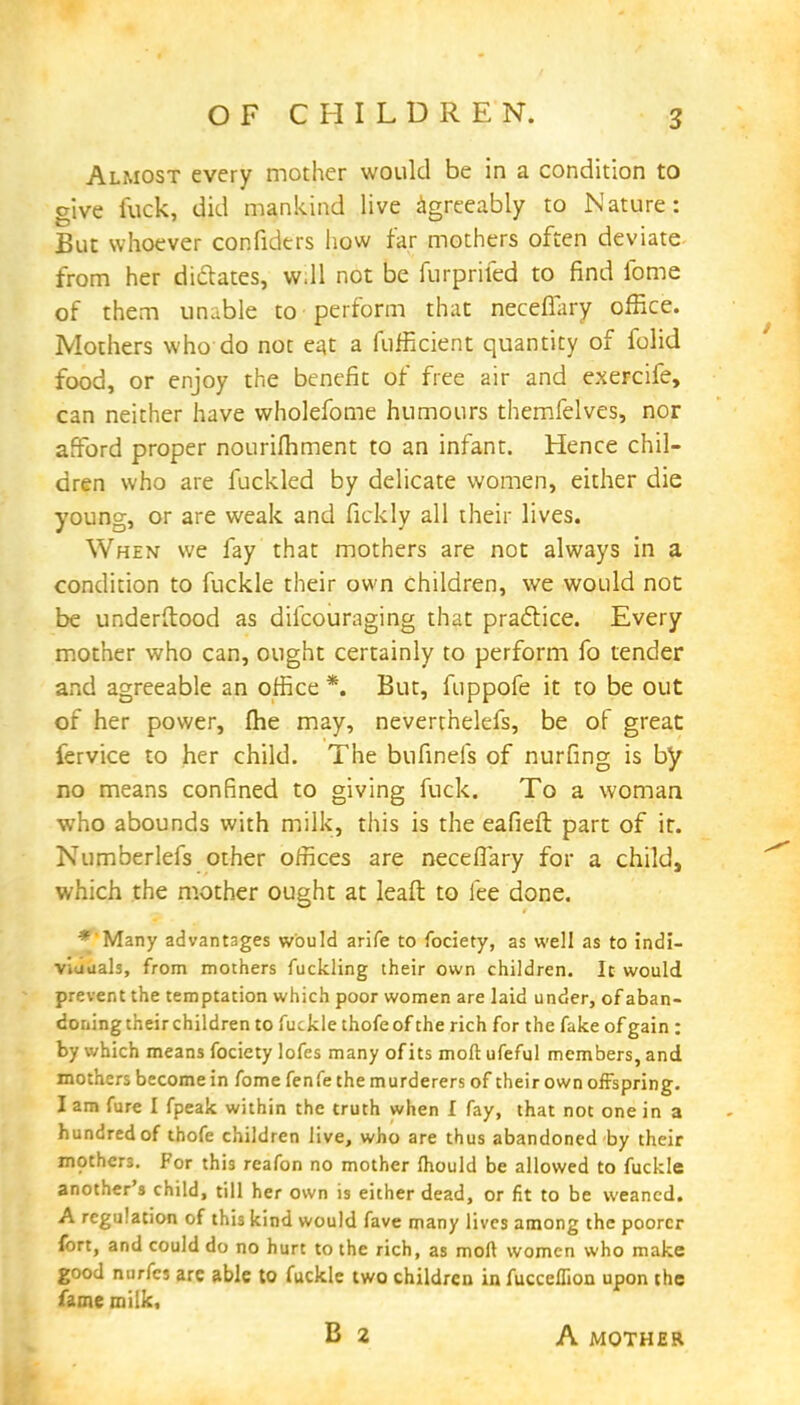 Almost every mother would be in a condition to give luck, did mankind live agreeably to Nature: But whoever confidtrs how tar mothers often deviate from her dictates, w.ll not be furprifed to find fome of them unable to perform that neceffary office. Mothers who do not eat a fufficient quantity of folid food, or enjoy the benefit of free air and exercife, can neither have wholefome humours themfelves, nor afford proper nourifhment to an infant. Hence chil- dren who are fuckled by delicate women, either die young, or are weak and fickly all their lives. When we fay that mothers are not always in a condition to fuckle their own children, we would not be underftood as dilcouraging that practice. Every mother who can, ought certainly to perform fo tender and agreeable an office *. But, fuppofe it to be out of her power, (he may, neverthelefs, be of great fervice to her child. The bufinefs of nurfing is by no means confined to giving fuck. To a woman -who abounds with milk, this is the eafieft part of it. Numberlefs other offices are necefiary for a child, which the mother ought at lead to lee done. *'Many advantages would arife to fociety, as well as to indi- viduals, from mothers fuckling their own children. It would prevent the temptation which poor women are laid under, of aban- doning their children to fuckle thofe of the rich for the fake of gain : by which means fociety lofes many of its moft ufeful members, and mothers become in fome fenfe the murderers of their own offspring. I am fure I fpeak within the truth when I fay, that not one in a hundred of thofe children live, who are thus abandoned by their mothers. For this reafon no mother mould be allowed to fuckle another's child, till her own is either dead, or fit to be weaned. A regulation of this kind would fave many lives among the poorer fort, and could do no hurt to the rich, as moft women who make good nurfes arc able to fuckle two children in fucceffion upon the fame milk, B 2 A MOTHER
