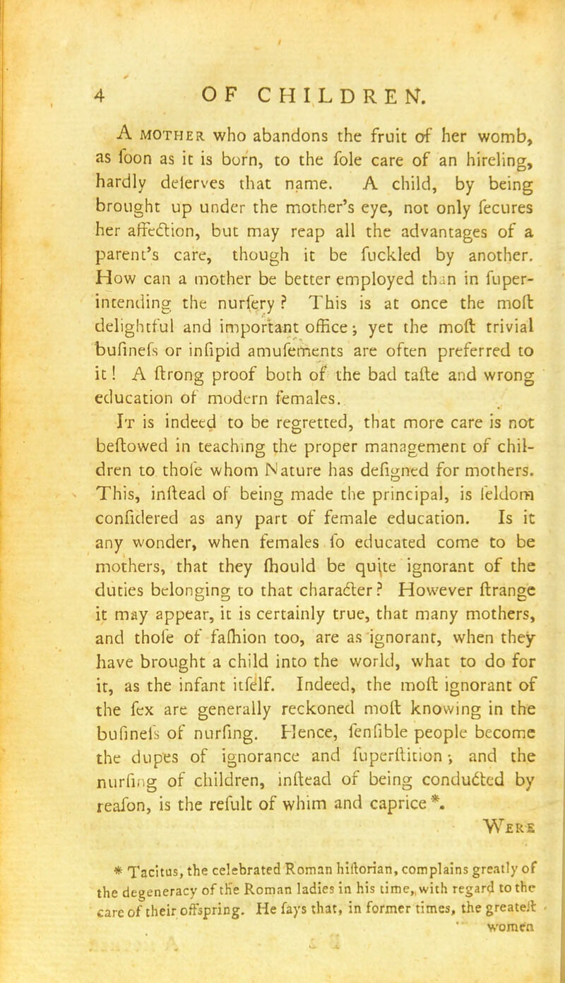 A mother, who abandons the fruit of her womb, as foon as it is born, to the fole care of an hireling, hardly deferves that name. A child, by being brought up under the mother's eye, not only fecures her affection, but may reap all the advantages of a parent's care, though it be fuckled by another. How can a mother be better employed than in fuper- intending the nurlery ? This is at once the mofb delightful and important office; yet the mod trivial bufinefs or infipid amufements are often preferred to it! A ftrong proof both of the bad tafte and wrong education of modern females. It is indeed to be regretted, that more care is not bellowed in teaching the proper management of chil- dren to thole whom Nature has defigned for mothers. This, inftead of being made the principal, is feldom confidered as any part of female education. Is it any wonder, when females fo educated come to be mothers, that they fhould be quite ignorant of the duties belonging to that character? However ftrange it may appear, it is certainly true, that many mothers, and thole of fafhion too, are as ignorant, when they have brought a child into the world, what to do for it, as the infant itfelf. Indeed, the moft ignorant of the fex are generally reckoned moft knowing in the bufinefs of nurfing. Hence, fenfible people become the dupes of ignorance and fuperftition •, and the nurfing of children, inftead of being conducted by reafon, is the relult of whim and caprice *. Were * Tacitus, the celebrated Roman hiftorian, complains greatly of the degeneracy of th'e Roman ladies in his time,, with regard to the care of their offspring. He fays that, in former times, the greateJl women