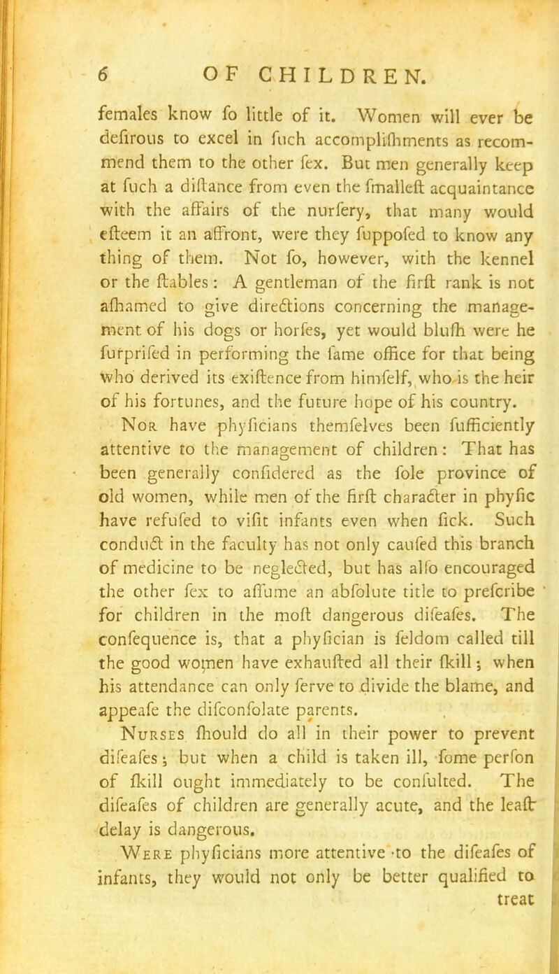females know fo little of it. Women will ever be defirous to excel in fuch accomplifhments as recom- mend them to the other fex. But men generally keep at fuch a diflance from even the fmalleft acquaintance with the affairs of the nurfery, that many would efteem it an affront, were they fuppofed to know any thing of them. Not fo, however, with the kennel or the ftables: A gentleman of the firft rank is not afhamed to give directions concerning the manage- ment of his dogs or horfes, yet would blufh were he furprifed in performing the fame office for that being who derived its exiftence from himfelf, who is the heir of his fortunes, and the future hope of his country. Nor have phyficians themfelves been fufficiently attentive to the management of children: That has been generally confidered as the fole province of old women, while men of the firft character in phyfic have refufed to vifit infants even when fick. Such conduct in the faculty has not only caufed this branch of medicine to be neglected, but has alfo encouraged the other fex to aflume an abfolute title to prefcribe for children in the moft dangerous difeafes. The confequence is, that a phyfician is feldom called till the good women have exhaufted all their (kill when his attendance can only ferve to divide the blame, and appeafe the difconfolate parents. Nurses mould do all in their power to prevent difeafes; but when a child is taken ill, fome perfon of fkill ought immediately to be confulted. The difeafes of children are generally acute, and the leaflr delay is dangerous. Were phyficians more attentive -to the difeafes of infants, they wouid not only be better qualified to treat