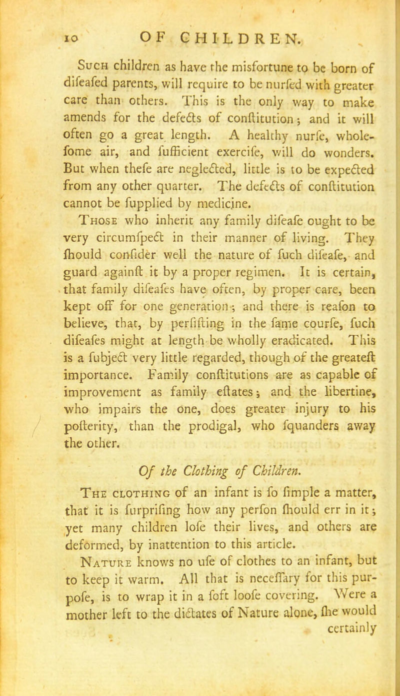 Such children as have the misfortune to be born of difeafed parents, will require to be nurfed with greater care than others. This is the only way to make amends for the defects of conftitution; and it will often go a great length. A healthy nurfe, whole- fome air, and fufficient exercife, will do wonders. But when thefe are neglected, little is to be expected from any other quarter. The defects of conftitution cannot be fupplied by medicine. Those who inherit any family difeafe ought to be very circumfpect in their manner of living. They mould confider well the nature of fuch difeafe, and guard againft it by a proper regimen. It is certain, that family difeafes have often, by proper care, been kept off for one generation •, and there is reafon to believe, that, by perfifiing in the fame courfe, fuch difeafes might at length be wholly eradicated. This is a fubject very little regarded, though of the greateft importance. Family conftitutions are as capable of improvement as family eftates; and the libertine, who impairs the one, does greater injury to his pofterity, than the prodigal, who fquanders away the other. Of the Clothing of Children. The clothing of an infant is fo limple a matter, that it is furprifing how any perfon fliould err in it; yet many children lofe their lives, and others are deformed, by inattention to this article. Nature knows no ufe of clothes to an infant, but to keep it warm. All that is necelTary for this pur- pofe, is to wrap it in a foft loofe covering. Were a mother left to the dictates of Nature alone, (he would certainly