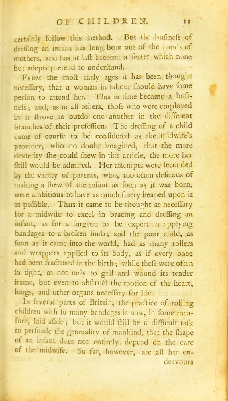 certainly follow this method. But the bufinefs of drefiing an infant has long been out of the hands of mothers, and has at laft become a fecrct which nunc but adepts pretend to underftand. From the moft early ages it has been thought neceffary, that a woman in labour fhould have ibme perfon to attend her. This in time became a bufi- nefs and, as in all others, thofe who were employed in it ftrove to outdo one another in the different branches of their profeffion. The dreffing of a child came of courfe to be confidered as the midwife's province, who no doubt imagined, that the more dexterity fhe could fhew in this article, the more her fkill would be admired. Her attempts were fecondeci by the vanity of parents, who, too often defirous of making a Ihew of the infant as foon as it was born, were ambitious to have as much finery heaped upon it as poflible. Thus it came to be thought as neceffary for a midwife to excel in bracing and dreffing an infant, as for a furgeon to be expert in applying bandages to a broken limb; and the poor child, .as foon as it came into the world, had as many rollers and wrappers applied to its body, as if every bone had been fractured in the birth ; while thefe were often fo tight, as not only to gall and wound its tender frame, but even to obftrudt the motion of the heart, lungs, and other organs neceffary for life. In fcveral parts of Britain, the practice of rolling children with fo many bandages is now, in fome mea- fure, laid afide; but it would ft ill be a difficult tafk to perfuade the generality of mankind, that the fhape of an infant d„es not entirely depend on the care of the midwife. So far, however, are all her en- deavours