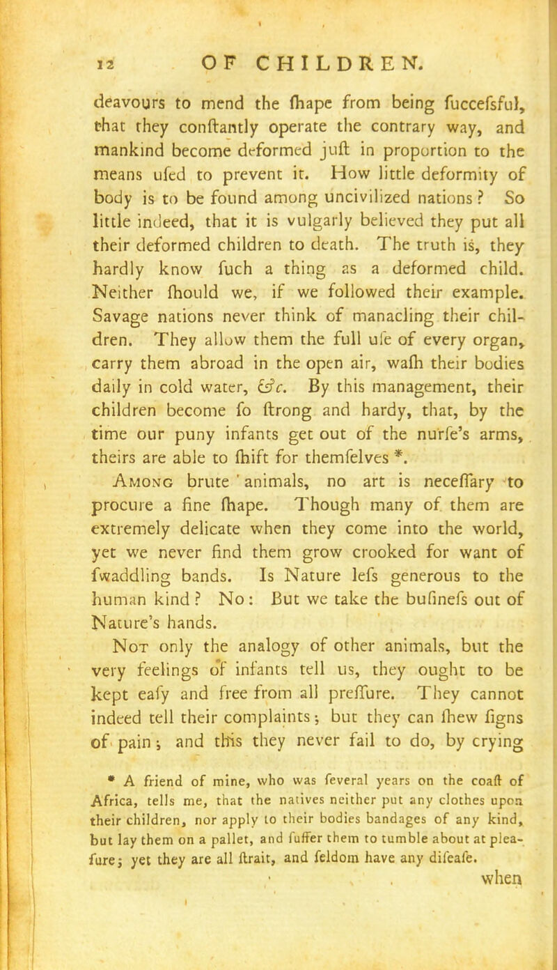 deavours to mend the fhape from being fuccefsful, that they conftantly operate the contrary way, and mankind become deformed juft in proportion to the means ufed to prevent it. How little deformity of body is to be found among uncivilized nations ? So little indeed, that it is vulgarly believed they put all their deformed children to death. The truth is, they hardly know fuch a thing r.s a deformed child. Neither mould we, if we followed their example. Savage nations never think of manacling their chil- dren. They allow them the full ufe of every organ, carry them abroad in the open air, warn their bodies daily in cold water, csV. By this management, their children become fo ftrong and hardy, that, by the time our puny infants get out of the nurfe's arms, theirs are able to ftiift for themfelves *. Among brute ' animals, no art is neceflary to procure a fine fhape. Though many of them are extremely delicate when they come into the world, yet we never find them grow crooked for want of fwaddling bands. Is Nature lefs generous to the human kind ? No: But we take the bufinefs out of Nature's hands. Not only the analogy of other animals, but the very feelings or infants tell us, they ought to be kept eafy and free from all preffure. They cannot indeed tell their complaints; but they can ihew figns of pain; and this they never fail to do, by crying • A friend of mine, who was feveral years on the coaft of Africa, tells me, that the natives neither put any clothes upon their children, nor apply to their bodies bandages of any kind, but lay them on a pallet, and fuffer them to tumble about at plea- furej yet they are all ftrait, and feldom have any dileafe.