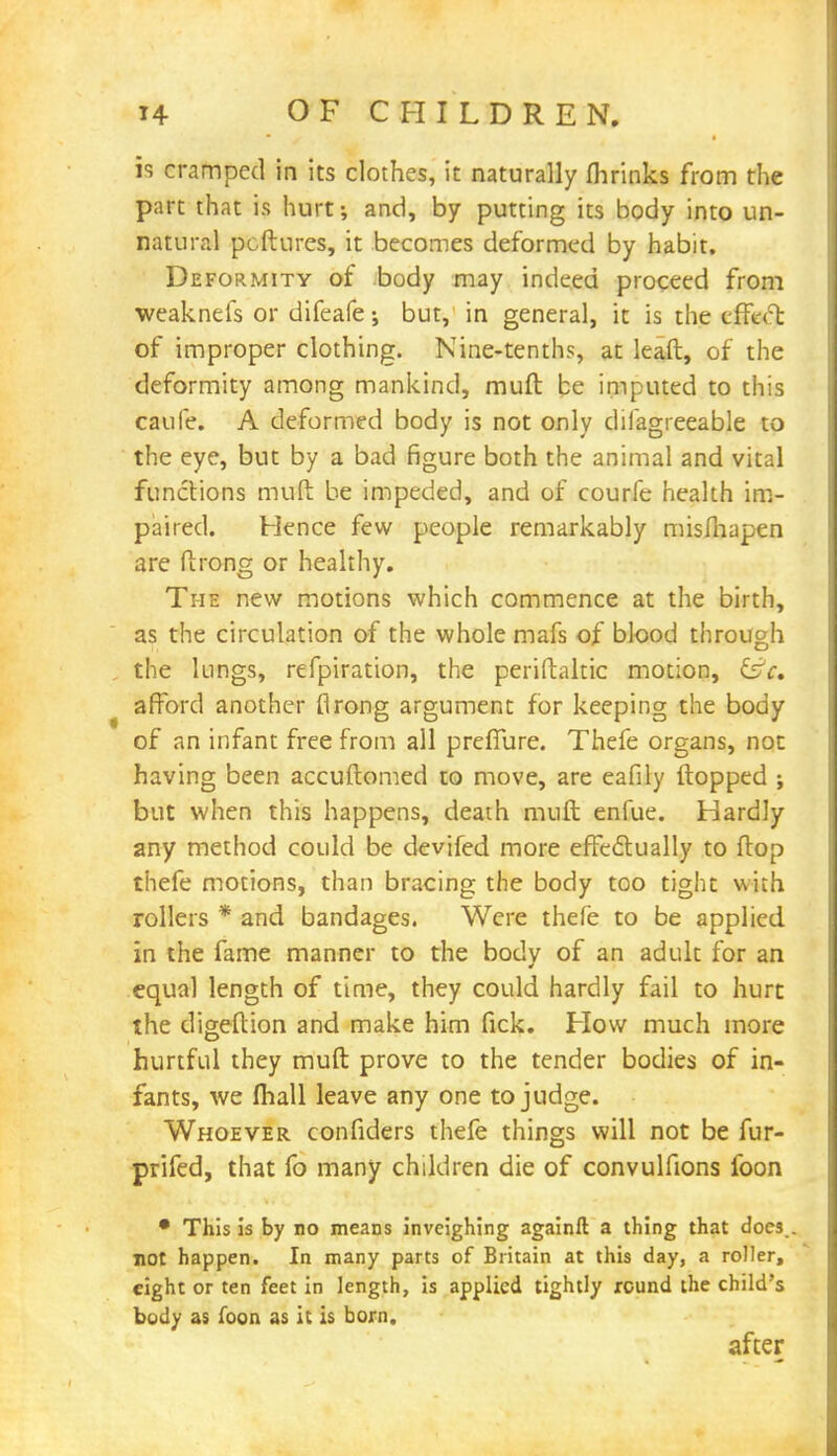 is cramped in its clothes, it naturally fhrinks from the part that is hurt-, and, by putting its body into un- natural pcftures, it becomes deformed by habit. Deformity of body may indeed proceed from weaknefs or difeafe; but, in general, it is the tflx* t of improper clothing. Nine-tenths, at lead, of the deformity among mankind, muft be imputed to this caufe. A deformed body is not only difagreeable to the eye, but by a bad figure both the animal and vital functions muft be impeded, and of courfe health im- paired. Hence few people remarkably misfhapen are ftrong or healthy. The new motions which commence at the birth, as the circulation of the whole mafs of blood through the lungs, refpiration, the periftaltic motion, &c, afford another (Irong argument for keeping the body of an infant free from all prefiure. Thefe organs, not having been accuftomed to move, are eafily flopped ; but when this happens, death muft enfue. Hardly any method could be devifed more effectually to ftop thefe motions, than bracing the body too tight with rollers * and bandages. Were thefe to be applied in the fame manner to the body of an adult for an equal length of time, they could hardly fail to hurt the digeftion and make him fick. How much more hurtful they muft prove to the tender bodies of in- fants, we lhall leave any one to judge. Whoever confiders thefe things will not be fur- prifed, that fo many children die of convulfions foon • This is by no means inveighing againfl: a thing that does . not happen. In many parts of Britain at this day, a roller, eight or ten feet in length, is applied tightly round the child's body as foon as it is born. after