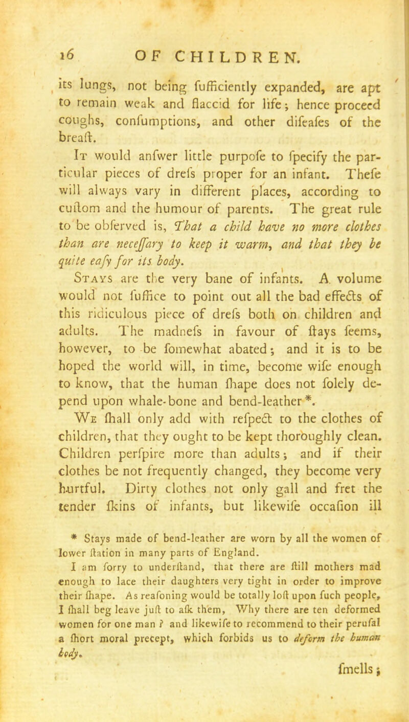 its lungs, not being diffidently expanded, are apt to remain weak and flaccid for life; hence proceed coughs, confumptions, and other difeafes of the breaft. It would anfwer little purpofe to fpecify the par- ticular pieces of drefs proper for an infant. Thefe will always vary in different places, according to cuilom and the humour of parents. The great rule to be obferved is, That a child have no more clothes than are necejfary to keep it warm., and that they be quite eafy for its body. Stays are the very bane of infants. A volume would not fuffice to point out all the bad effects of this ridiculous piece of drefs both on children and adults. The madnefs in favour of ftays feems, however, to be fomewhat abated; and it is to be hoped the world will, in time, become wife enough to know, that the human mape does not folely de- pend upon whale-bone and bend-leather*. We mail only add with refpect to the clothes of children, that they ought to be kept thoroughly clean. Children perfpire more than adults; and if their clothes be not frequently changed, they become very hurtful. Dirty clothes not only gall and fret the tender fkins of infants, but likewife occafion ill * Stays made of bend-leather are worn by all the women of lower ftation in many parts of England. I am forry to underftand, that there are ftill mothers mad enough to lace their daughters very tight in order to improve their lhape. As reafoning would be totally loft upon fuch people, I fhall beg leave juft to aflc them, Why there are ten deformed women for one man ? and likewife to recommend to their perufal a fhort moral precept, which forbids us to deform the human lody* fmells j