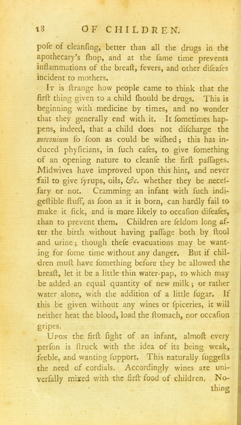 pofe of cleanfing, better than all the drugs in th« apothecary's fhop, and at the fame time prevents inflammations of the bread, fevers, and other difeafes incident to mothers. It is ftrange how people came to think that the firft thing given to a child mould be drugs. This is beginning with medicine by times, and no wonder that they generally end with it. It fometimes hap- pens, indeed, that a child does not dilcharge the meconium fo foon as could be wiftied \ this has in- duced phyficians, in fuch cafes, to give fomething of an opening nature to cleanfe the firft paflages. Midwives have improved upon this hint, and never fail to give fyrups, oils, &c. whether they be necel- fary or not. Cramming an infant with fuch indi- geftible ftufF, as foon as it is born, can hardly fail to make it fick, and is more likely to occafion difeafes, than to prevent them. Children are feldom long af- ter the birth without having pafiage both by {tool and urine; though thefe evacuations may be want- ing for fome time without any danger. But if chil- dren muft have fomething before they be allowed the breaft, let it be a little thin water-pap, to which may be added an equal quantity of new milk; or rather water alone, with the addition of a little fugar. If this be given without any wines or fpiceries, it will neither heat the blood, load the ftomach, nor occafion gripes. Upon the firft fight of an infant, almoft every perfon is ftruck with the idea of its being weak, feeble, and wanting fupport. This naturally fuggefts the need of cordials. Accordingly wines are uni- verfally mixed with the firft food of children. No- thing