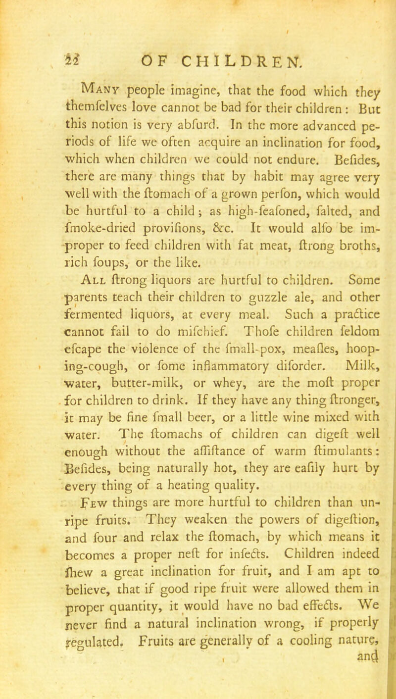 Many people imagine, that the food which they themfelves love cannot be bad for their children : But this notion is very abfurd. In the more advanced pe- riods of life we often acquire an inclination for food, which when children we could not endure. Befides, there are many things that by habit may agree very well with the ftomach of a grown perfon, which would be hurtful to a child ; as high-feafoned, faked, and fmoke-dried provifions, &c. It would alfo be im- proper to feed children with fat meat, ftrong broths, rich foups, or the like. All ftrong liquors are hurtful to children. Some parents teach their children to guzzle ale, and other fermented liquors, at every meal. Such a practice cannot fail to do mifchief. Thofe children feldom efcape the violence of the fmall-pox, meafles, hoop- ing-cough, or fome inflammatory diforder. Milk, ■water, butter-milk, or whey, are the moft proper for children to drink. If they have any thing ftronger, it may be fine fmall beer, or a little wine mixed with water. The ftomachs of children can digeft well enough without the affiftance of warm ftimulants: Befides, being naturally hot, they are eafily hurt by every thing of a heating quality. Few things are more hurtful to children than un- ripe fruits. They weaken the powers of digeftion, and four and relax the ftomach, by which means it becomes a proper neft for infects. Children indeed jhew a great inclination for fruit, and I am apt to believe, that if good ripe fruit were allowed them in proper quantity, it would have no bad effects. We never find a natural inclination wrong, if properly regulated. Fruits are generally of a cooling nature,