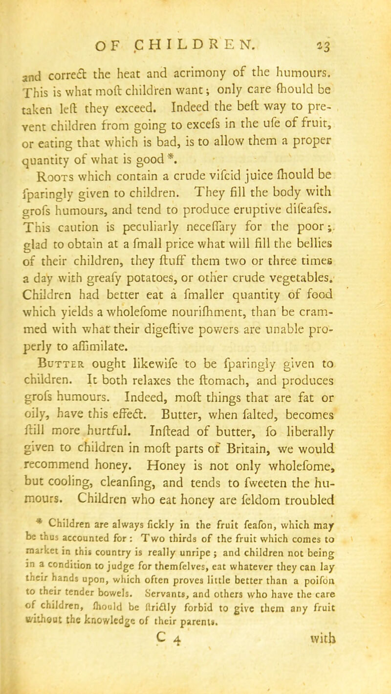 and correct the heat and acrimony of the humours. This is what moft children want; only care mould be taken left they exceed. Indeed the beft way to pre- vent children from going to excefs in the ufe of fruit, or eating that which is bad, is to allow them a proper quantity of what is good *. Roots which contain a crude vifcid juice mould be fparingly given to children. They fill the body with arofs humours, and tend to produce eruptive difeafes. This caution is peculiarly neceffary for the poor;. glad to obtain at a fmall price what will fill the bellies of their children, they ftuff them two or three times a day with greafy potatoes, or other crude vegetables. Children had better eat a fmaller quantity of food which yields a wholefome nourifhment, than be cram- med with what their digeftive powers are unable pro- perly to affimilate. Butter ought likewife to be fparingly given to children. It both relaxes the ftomach, and produces grofs humours. Indeed, moft things that are fat or oily, have this efFecl. Butter, when falted, becomes ftill more hurtful. Inftead of butter, fo liberally given to children in moft parts of Britain, we would recommend honey. Honey is not only wholefome, but cooling, cleanfing, and tends to fweeten the hu- mours. Children who eat honey are feldom troubled * Children are always fickly in the fruit feafon, which may be thus accounted for : Two thirds of the fruit which comes to market in this country is really unripe ; and children not being jn a condition to judge for themfelves, eat whatever they can lay their hands upon, which often proves little better than a poifon to their tender bowels. Servants, and others who have the care of children, mould be nriclly forbid to give them any fruit B/itheut the knowledge of their parent*. C 4 with