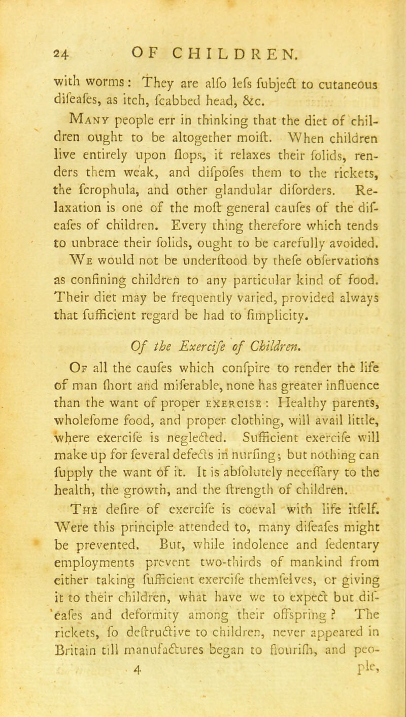 with worms: They are alfo lefs fubject to cutaneous difeafes, as itch, fcabbed head, &c. Many people err in thinking that the diet of chil- dren ought to be altogether moift. When children live entirely upon flops, it relaxes their folids, ren- ders them weak, and difpofes them to the rickets, the fcrophula, and other glandular diforders. Re- laxation is one of the moft general caufes of the dif- eafes of children. Every thing therefore which tends to unbrace their folids, ought to be carefully avoided. We would not be underftood by thefe obfervations as confining children to any particular kind of food. Their diet may be frequently varied, provided always that fufficient regard be had to fimplicity. Of the Exercife of Children. Of all the caufes which confpire to render the life of man fhort and miferable, none has greater influence than the want of proper exercise : Healthy parents, wholefome food, and proper clothing, will avail little, where exercife is neglected. Sufficient exercife will make up for feveral defects in nurfing; but nothing can fupply the want of it. It is ablblutely neceffary to the health, the growth, and the ftrength of children. The defire of exercife is coeval with life itfelf. Were this principle attended to, many difeafes might be prevented. But, while indolence and fedentary employments prevent two-thirds of mankind from either taking fufficient exercife themfelves, cr giving it to their children, what have we to expect but dif- 'cafes and deformity among their offspring ? The rickets, fo destructive to children, never appeared in Britain till manufactures began to flourifn, and peo- 4 rie>