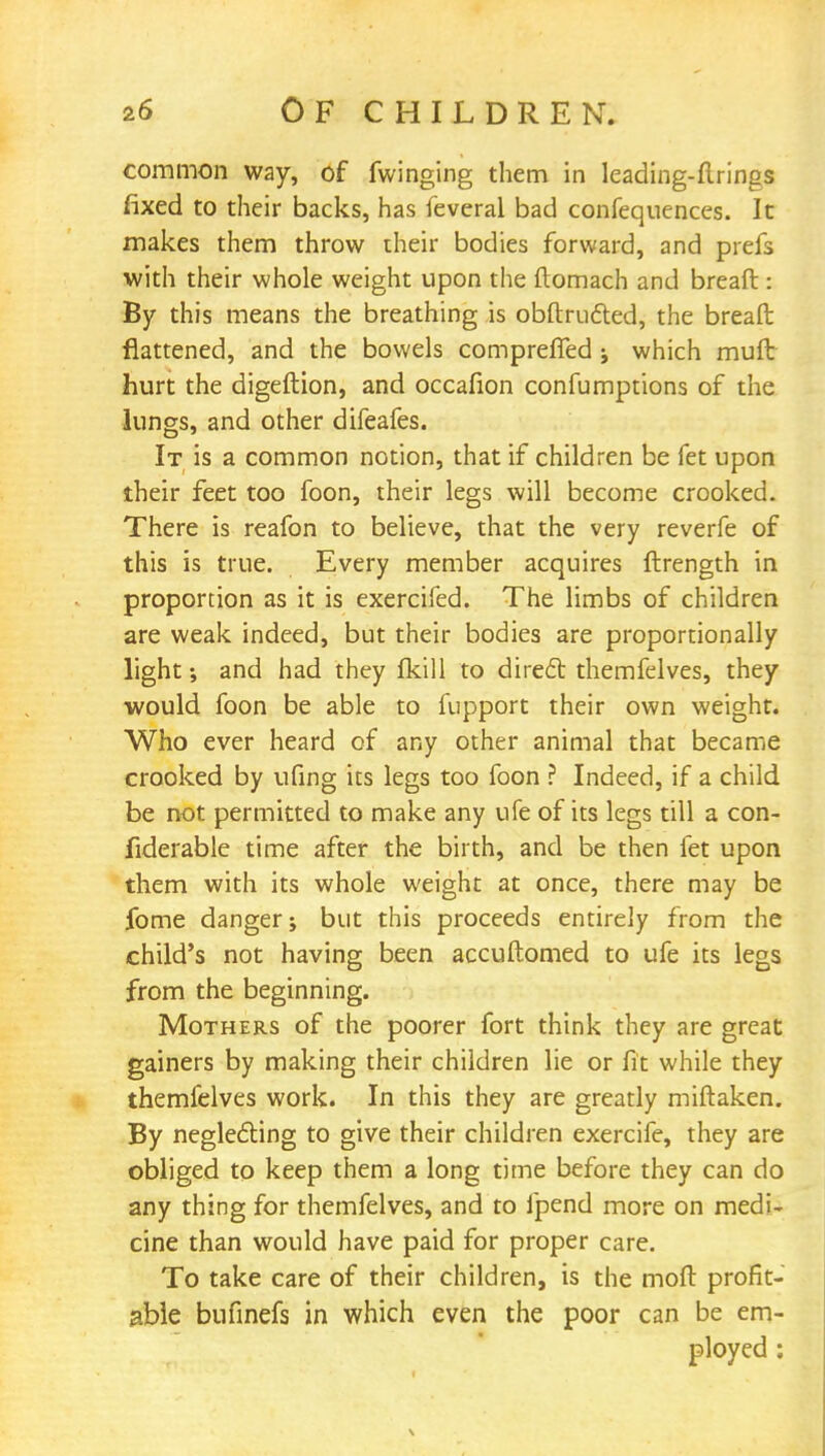 common way, of Twinging them in leading-firings fixed to their backs, has feveral bad confequences. It makes them throw their bodies forward, and prefs with their whole weight upon the ftomach and breaft: By this means the breathing is obftructed, the breaft flattened, and the bowels comprefled ; which muft hurt the digeftion, and occafion confumptions of the lungs, and other difeafes. It is a common notion, that if children be fet upon their feet too foon, their legs will become crooked. There is reafon to believe, that the very reverfe of this is true. Every member acquires ftrength in proportion as it is exercifed. The limbs of children are weak indeed, but their bodies are proportionally light; and had they fkill to diredl themfelves, they would foon be able to fupport their own weight. Who ever heard of any other animal that became crooked by ufing its legs too foon ? Indeed, if a child be not permitted to make any ufe of its legs till a con- fiderable time after the birth, and be then fet upon them with its whole weight at once, there may be fome danger; but this proceeds entirely from the child's not having been accuftomed to ufe its legs from the beginning. Mothers of the poorer fort think they are great gainers by making their children lie or fit while they themfelves work. In this they are greatly miftaken. By neglefting to give their children exercife, they are obliged to keep them a long time before they can do any thing for themfelves, and to fpend more on medi- cine than would have paid for proper care. To take care of their children, is the moft profit- able bufinefs in which even the poor can be em- ployed :