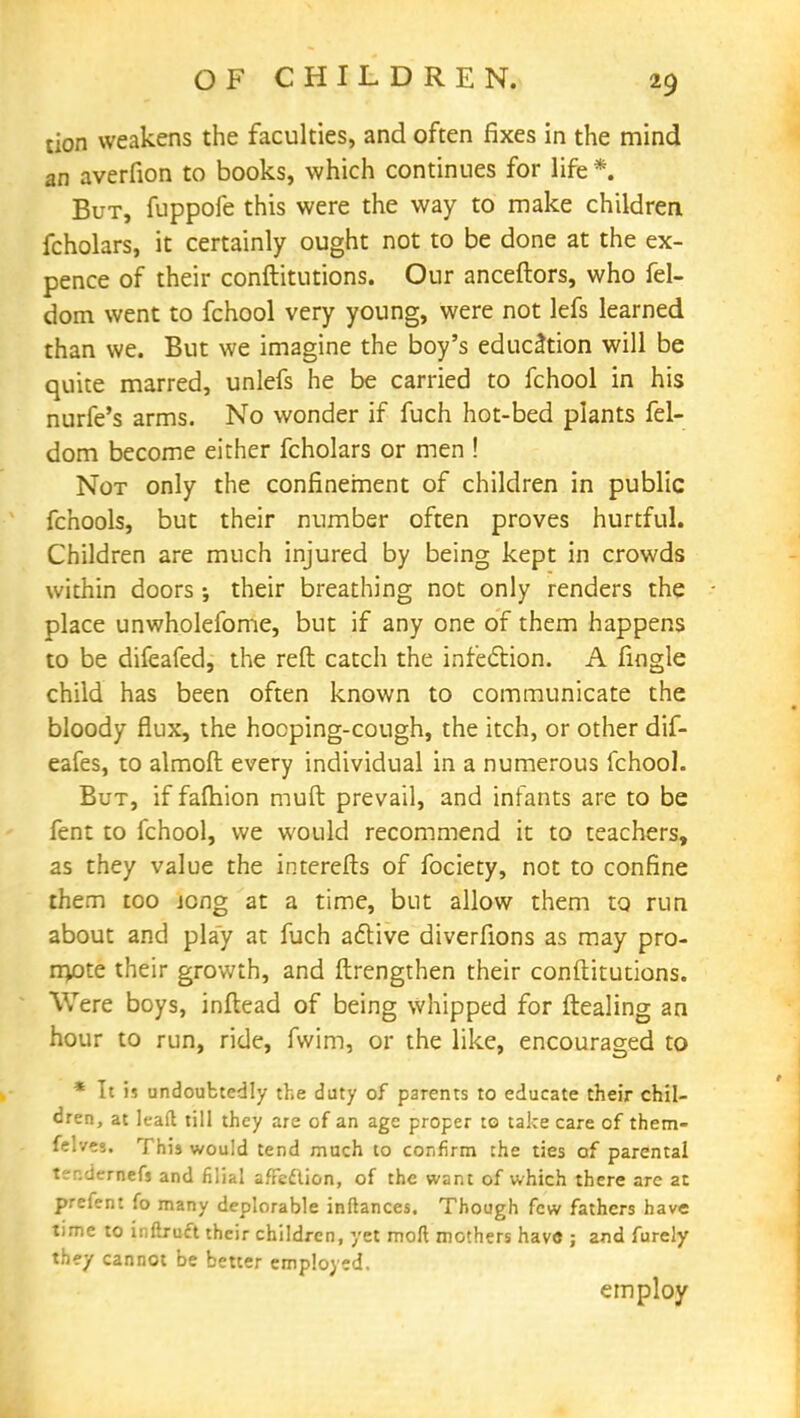 tion weakens the faculties, and often fixes in the mind an averfion to books, which continues for life *. But, fuppofe this were the way to make children fcholars, it certainly ought not to be done at the ex- pence of their conftitutions. Our anceftors, who fel- dom went to fchool very young, were not lefs learned than we. But we imagine the boy's education will be quite marred, unlefs he be carried to fchool in his nurfe's arms. No wonder if fuch hot-bed plants fel- dom become either fcholars or men ! Not only the confinement of children in public fchools, but their number often proves hurtful. Children are much injured by being kept in crowds within doors; their breathing not only renders the place unwholefome, but if any one of them happens to be difeafed, the reft catch the infection. A fingle child has been often known to communicate the bloody flux, the hooping-cough, the itch, or other dif- eafes, to almoft every individual in a numerous fchool. But, if faftiion muft prevail, and infants are to be fent to fchool, we would recommend it to teachers, as they value the interefts of fociety, not to confine them too jong at a time, but allow them to run about and play at fuch active diverfions as may pro- mote their growth, and ftrengthen their conftitutions. Were boys, inflead of being whipped for ftealing an hour to run, ride, fwim, or the like, encouraged to * It is undoubtedly the duty of parents to educate their chil- dren, at lead till they are of an age proper to take care of them- felves. This would tend much to confirm the ties of parental ter.dernefs and filial afFe&ion, of the want of which there are at prefent fo many deplorable inftances. Though few fathers have time to inftruft their children, yet moll mothers have ; and furely they cannot be better employed. employ