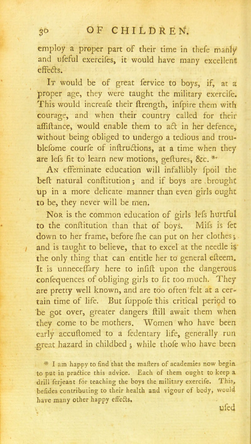 employ a proper part of their time in thefe manly and ufeful exercifes, it would have many excellent effects. It would be of great fervice to boys, if, at a proper age, they were taught the military exercife. This would increafe their ftrength, infpire them with courage, and when their country called for their affiftance, would enable them to act in her defence, without being obliged to undergo a tedious and trou- blefome courfe of inftruclions, at a time when they are lefs fit to learn new motions, geftures, &c. ** An effeminate education will infallibly fpoil the bed natural conftitution; and if boys are > brought up in a more delicate manner than even girls ought to be, they never will be men. Nor is the common education of girls lefs hurtful to the conftitution than that of boys. Mifs is fee down to her frame, before fhe can put on her clothes; and is taught to believe, that to excel at the needle is the only thing that can entitle her to general efteem. It is unneceffary here to infill upon the dangerous confequences of obliging girls to fat too much. They are pretty well known, and are too often felt at a cer- tain time of life. But fuppofe this critical period to be got over, greater dangers ftill await them when they come to be mothers. Women who have been early accuflomed to a fedentary life, generally run great hazard in childbed ; while thofe who have been * I am happy to find that the matters of academies now begin to put in practice this advice. Each of them ought to keep a drill ferjeant for teaching the boys the military exercife. This, befides contributing to their health and vigour of body, would have many other happy eftedts.