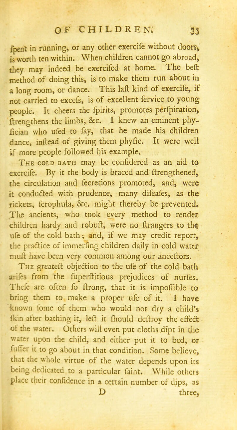 fpent in running, or any other exercife without doors* is worth ten within. When children cannot go abroad* they may indeed be exercifed at home. The beft method of doing this, is to make them run about in a long room, or dance. This laft kind of exercife, if not carried to excefs, is of excellent fervice to young people. It cheers the fpirits, promotes perfpiration, ftrengthens the limbs, &c. I knew an eminent phy- fician who ufed to fay, that he made his children dance, inftead of giving them phyfic. It were well if more people followed his example. The cold bath may be confidered as an aid to exercife. By it the body is braced and ftrengthened, the circulation and fecretions promoted, and, were it conducted with prudence, many difeafes, as the rickets, fcrophula, &c. might thereby be prevented. The ancients, who took every method to render children hardy and robuft, were no ftrangers to th$ ufe of the cold bath; and, if we may credit report, the pradtice of immerfing children daily in cold water muft have been very common among our anceftors. The greateft objection to the ufe of the cold bath arifes from the fuperftitious prejudices of nurfes. Thefe are often fo ftrong, that it is impoflible to bring them to make a proper ufe of it. I have known fome of them who would not dry a child's fkin after bathing it, left it mould deftroy the effect of the water. Others will even put cloths dipt in the water upon the child, and either put it to bed, or fuffer it to go about in that condition. Some believe, that the whole virtue of the water depends upon its being dedicated to a particular faint. While others place their confidence in a certain number of dips, as D three,