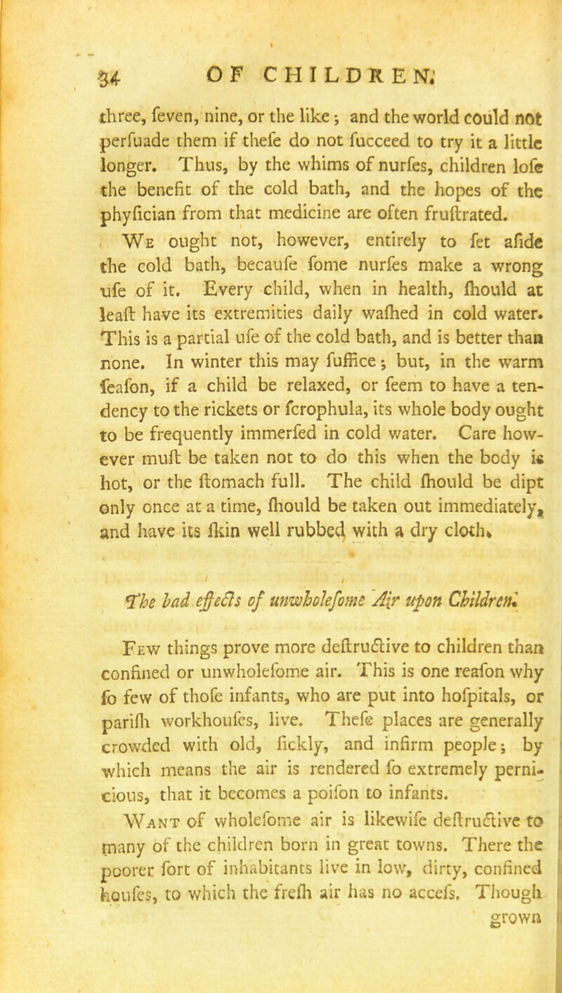 three, feven, nine, or the like; and the world could not perfuade them if thefe do not fucceed to try it a little longer. Thus, by the whims of nurfes, children lofc the benefit of the cold bath, and the hopes of the phyfician from that medicine are often fruftrated. We ought not, however, entirely to fet afide the cold bath, becaufe fome nurfes make a wrong ufe of it. Every child, when in health, mould at leaft have its extremities daily warned in cold water. This is a partial ufe of the cold bath, and is better thaa none. In winter this may fuffice j but, in the warm feafon, if a child be relaxed, or feem to have a ten- dency to the rickets or fcrophula, its whole body ought to be frequently immerfed in cold water. Care how- ever muft be taken not to do this when the body i« hot, or the ftomach full. The child mould be dipt only once at a time, fhould be taken out immediately, and have its fkin well rubbed with a dry cloth* The bad eftetls of unwhokfome A[r upon Children* Few things prove more deftructive to children than confined or unwholefome air. This is one reafon why fo few of thofe infants, who are put into hofpitals, or parifh workhoufes, live. Thefe places are generally crowded with old, fickly, and infirm people; by which means the air is rendered fo extremely perni- cious, that it becomes a poifon to infants. Want of wholefome air is likewife deftructive to many of the children born in great towns. There the poorer fort of inhabitants live in low, dirty, confined houfes, to which the frefli air has no accefs. Though grown