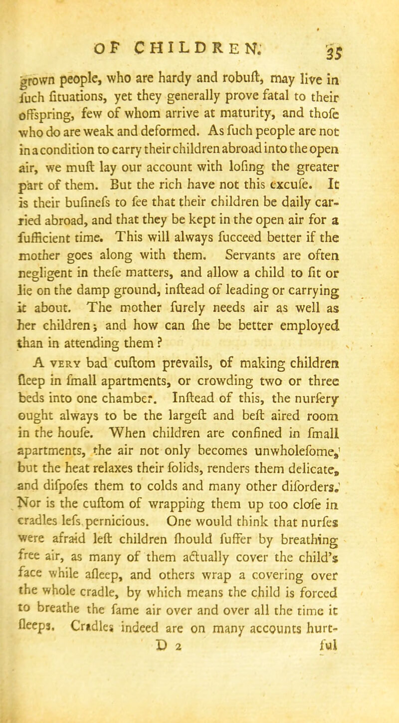 grown people, who are hardy and robuft, may live in fuch fituations, yet they generally prove fatal to their offspring, few of whom arrive at maturity, and thofe who do are weak and deformed. As fuch people are not in a condition to carry their children abroad into the open air, we muft lay our account with lofing the greater part of them. But the rich have not this cxcufe. It is their bufinefs to fee that their children be daily car- ried abroad, and that they be kept in the open air for a fufficient time. This will always fucceed better if the mother goes along with them. Servants are often negligent in thefe matters, and allow a child to fit or lie on the damp ground, inftead of leading or carrying it about. The mother furely needs air as well ass her children; and how can Ihe be better employed than in attending them ? A very bad cuftom prevails, of making children deep in fmall apartments, or crowding two or three beds into one chamber. Inftead of this, the nurfery ought always to be the largeft and beft aired room in the houfe. When children are confined in fmall apartments, the air not only becomes unwholefome,' but the heat relaxes their folids, renders them delicate, and difpofes them to colds and many other diforders.' Nor is the cuftom of wrapping them up too clofe in cradles lefs pernicious. One would think that nurfes were afraid left children fhould fuffer by breathing free air, as many of them actually cover the child's face while afleep, and others wrap a covering over the whole cradle, by which means the child is forced to breathe the fame air over and over all the time it fleeps. Cradles indeed are on many accounts hurt- D 2 ful