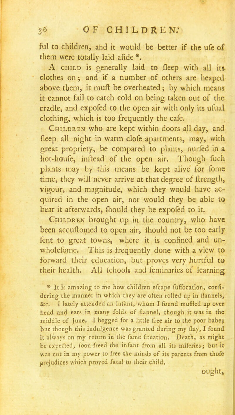 ful to children, and it would be better if the ufe of them were totally laid afide *. A child is generally laid to fleep with all its clothes on ; and if a number of others are heaped above tbem, it muft be overheated •, by which means it cannot fail to catch cold on being taken out of the cradle, and expofed to the open air with only its ufual clothing, which is too frequently the cafe. Children who are kept within doors all day, and fleep all night in warm clofe apartments, may, with great propriety, be compared to plants, nurled in a hot-houfe, initead of the open air. Though fuch plants may by this means be kept alive for fome time, they will never arrive at that degree of ftrength, vigour, and magnitude, which they would have ac- quired in the open air, nor would they be able to bear it afterwards, fhould they be expofed to it. Children brought up in the country, who have been accuftomed to open air, fliould not be too early fent to great towns, where it is confined and un- wholefome. This is frequently done with a view to forward their education, but proves very hurtful to their health. AH fchools and feminaries of learning * It is amazing to me how children efcape fufFocation, confi- dering the manner in which they are often rolled up in flannels, &c. I lately attended an infant, whom I found muffled up over head and ears in many folds of flannel, though it was in the middle of June. I begged for a little free air to the poor babe; but though this indulgence was granted during my flay, I found it always on my return in the fame fituation. Death, as might be expefted, foon freed the infant from all its miferies; bur it was not in my power to free the minds of its parents from thofe prejudices which proved fatal to their child. OUghta