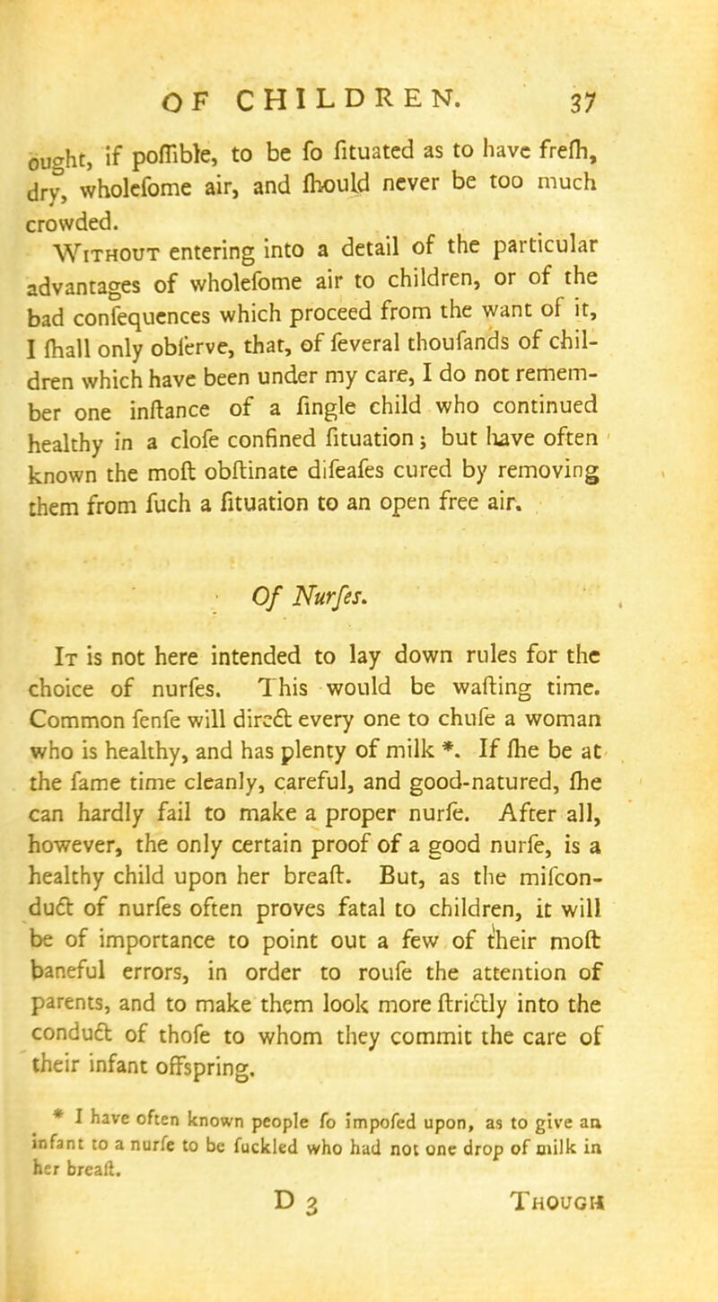ought, if poffible, to be fo fituatcd as to have frefh, dry, wholefome air, and fhouid never be too much crowded. Without entering into a detail of the particular advantages of wholefome air to children, or of the bad confequences which proceed from the want of it, I mall only oblerve, that, of feveral thoufands of chil- dren which have been under my care, I do not remem- ber one inftance of a fingle child who continued healthy in a clofe confined fituation; but have often known the mod obftinate difeafes cured by removing them from fuch a fituation to an open free air. • Of Nurfes. It is not here intended to lay down rules for the choice of nurfes. This would be wafting time. Common fenfe will dirccl every one to chufe a woman who is healthy, and has plenty of milk *. If me be at the fame time cleanly, careful, and good-natured, me can hardly fail to make a proper nurfe. After all, however, the only certain proof of a good nurfe, is a healthy child upon her breaft. But, as the mifcon- duct of nurfes often proves fatal to children, it will be of importance to point out a few of their moft baneful errors, in order to roufe the attention of parents, and to make them look more ftrictly into the conduft of thofe to whom they commit the care of their infant offspring. * I have often known people fo impofed upon, as to give an infant to a nurfe to be fuckled who had not one drop of milk in her breaft. D 3 Though